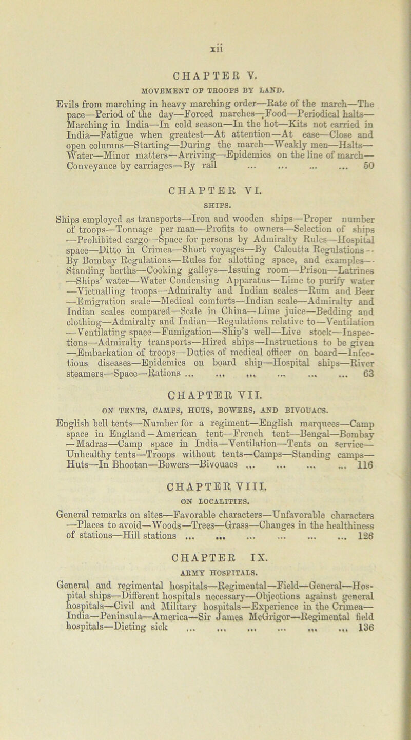 CHAPTER V. MOVEMENT OP TEOOPS BY LAND. Evils from marching in heavy marching order—Rate of the march—The pace—Period of the day—Forced marches—Food—Periodical halts— Marching in India—In cold season—In the hot—Kits not carried in India—Fatigue when greatest—At attention—At ease—Close and open columns—Starting—During the march—Weakly men—Halts— Water—Minor matters—Arriving—Epidemics on the line of march— Conveyance by carriages—By rail 50 CHAPTER VI. SHIPS. Ships employed as transports—Iron and wooden ships—Proper number of troops—Tonnage per man—Profits to owners—Selection of ships —Prohibited cargo—Space for persons by Admiralty Rules—Hospital space—Ditto in Crimea—Short voyages—By Calcutta Regulations -- By Bombay Regulations—Rules for allotting space, and examples—• Standing berths—Cooking galleys—Issuing room—Prison—Latrines —Ships’ water—Water Condensiug Apparatus—Lime to purify water —Victualling troops—Admiralty and Indian scales—Rum and Beer —Emigration scale—Medical comforts—Indian scale—Admiralty and Indian scales compared—Seale in China—Lime juice—Bedding and clothing—Admiralty and Indian—Regulations relative to—Ventilation — Ventilating space—Fumigation—Ship’s well—Live stock—Inspec- tions—Admiralty transports—Hired ships—Instructions to be given —Embarkation of troops—Duties of medical officer on board—Infec- tious diseases—Epidemics on board ship—Hospital ships—River steamers—Space—Rations ... ... ... ... 63 CHAPTER VII. ON TENTS, CAMPS, HUTS, BOWERS, AND BIVOUACS. English bell tents—Number for a regiment—English marquees—Camp space in England —American tent—French tent—Bengal—Bombay — Madras—Camp space in India—Ventilation—Tents on service— Unhealthy tents—Troops without tents—Camps—Standing camps— Huts—In Bhootan—Bowers—Bivouacs 116 CHAPTER VIII. ON LOCALITIES. General remarks on sites—Favorable characters—Unfavorable characters —Places to avoid—Woods—Trees—Grass—Changes in the healthiness of stations—Hill stations 126 CHAPTER IX. AKMY HOSPITALS. General and regimental hospitals—Regimental—Field—General—Hos- pital ships—Different hospitals necessary—Objections against general hospitals—Civil and Military hospitals—Experience in the Crimea— India—Peninsula—America—Sir James McGrigor—Regimental field hospitals—Dieting sick 136