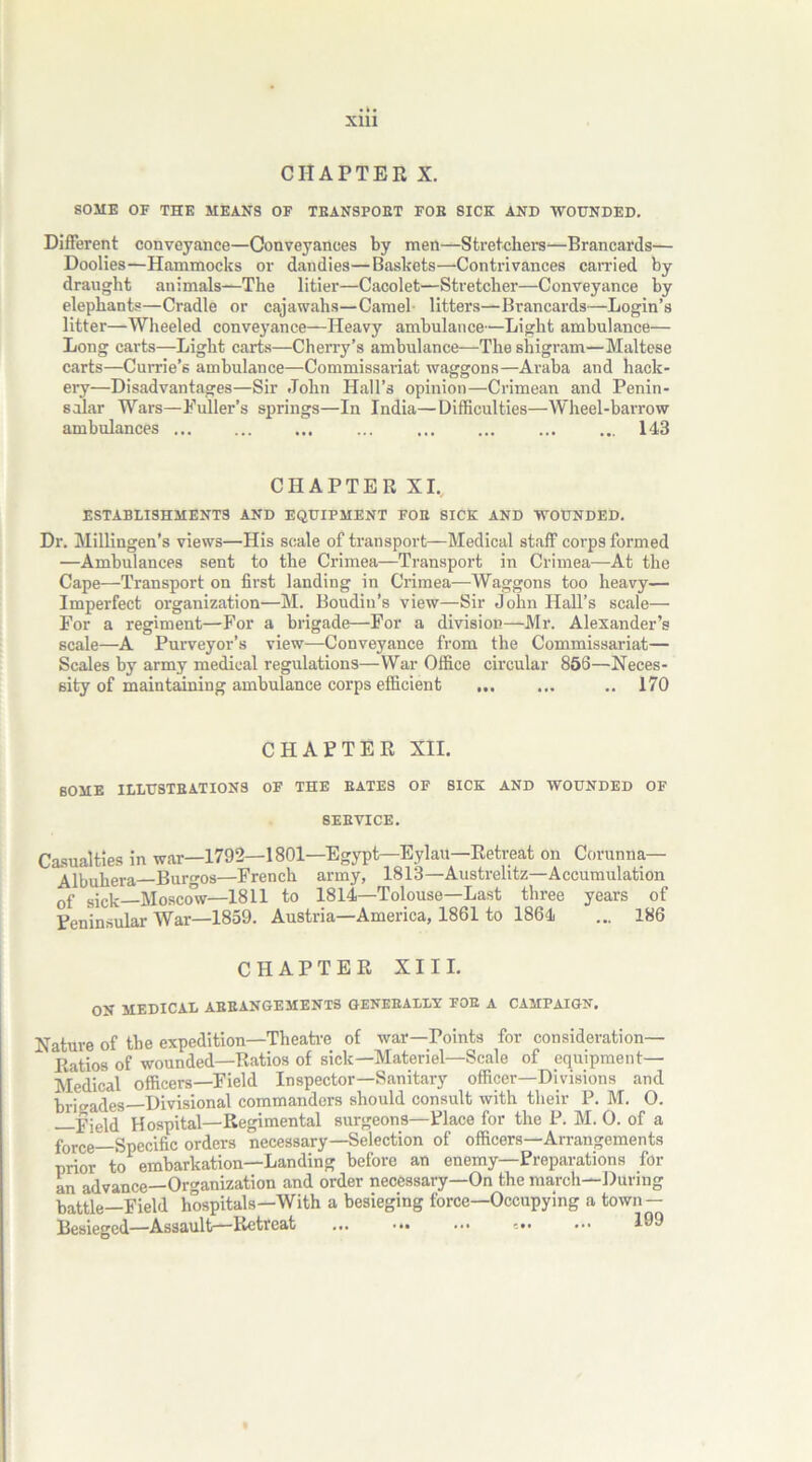 CHAPTER X. SOME OF THE MEANS OF TEANSFOET FOE SICK AND WOUNDED. Different conveyance—Conveyances by men—Stretchers—Brancards— Doolies—Hammocks or dandies—Baskets—Contrivances carried by draught animals—The litier—Cacolet—Stretcher—Conveyance by elephants—Cradle or cajawahs—Camel- litters—Brancards—Login’s litter—Wheeled conveyance—Heavy ambulance—Light ambulance— Long carts—Light carts—Cherry’s ambulance—The shigram—Maltese carts—Currie’s ambulance—Commissariat waggons—Araba and hack- ery—Disadvantages—Sir John Hall’s opinion—Crimean and Penin- sular Wars—Fuller’s springs—In India—Difficulties—Wheel-barrow ambulances ... ... ... 143 CHAPTER XI. ESTABLISHMENTS AND EQUIPMENT FOE SICK AND WOUNDED. Dr. Millingen’s views—His scale of transport—Medical staff corps formed —Ambulances sent to the Crimea—Transport in Crimea—At the Cape—Transport on first landing in Crimea—Waggons too heavy— Imperfect organization—M. Boudin’s view—Sir John Hall’s scale— For a regiment—For a brigade—For a division—Mr. Alexander’s scale—A Purveyor’s view—Conveyance from the Commissariat— Scales by army medical regulations—War Office circular 856—Neces- sity of maintaining ambulance corps efficient ... ... .. 170 CHAPTER XII. SOME ILLUSTBATIONS OF THE BATES OF SICK AND WOUNDED OF 8EEVICE. Casualties in war—1792—1801—Egypt—Eylau—Retreat on Corunna— Aibuhera Burgos—French army, 1813—Austrelitz—Accumulation 0f sjck Mosco^v—1811 to 1814—Tolouse—Last three years of Peninsular War—1859. Austria—America, 1861 to 1864 ... 186 CHAPTER XIII. ON MEDICAL AEEANGEMENTS GENERALLY FOR A CAMPAIGN. Nature of the expedition—Theatre of war—Points for consideration— Ratios of wounded—Ratios of sick—Materiel—Scale of equipment— Medical officers—Field Inspector—Sanitary officer—Divisions and brigades Divisional commanders should consult with their P. M. 0. —Field Hospital—Regimental surgeons—Place for the P. M. 0. of a force Specific orders necessary—Selection of officers—Arrangements prior to embarkation—Landing before an enemy—Preparations for an advance—Organization and order necessary—On the march—During battle—Field hospitals—With a besieging force—Occupying a town — Besieged—Assault—Retreat ... ••• •••