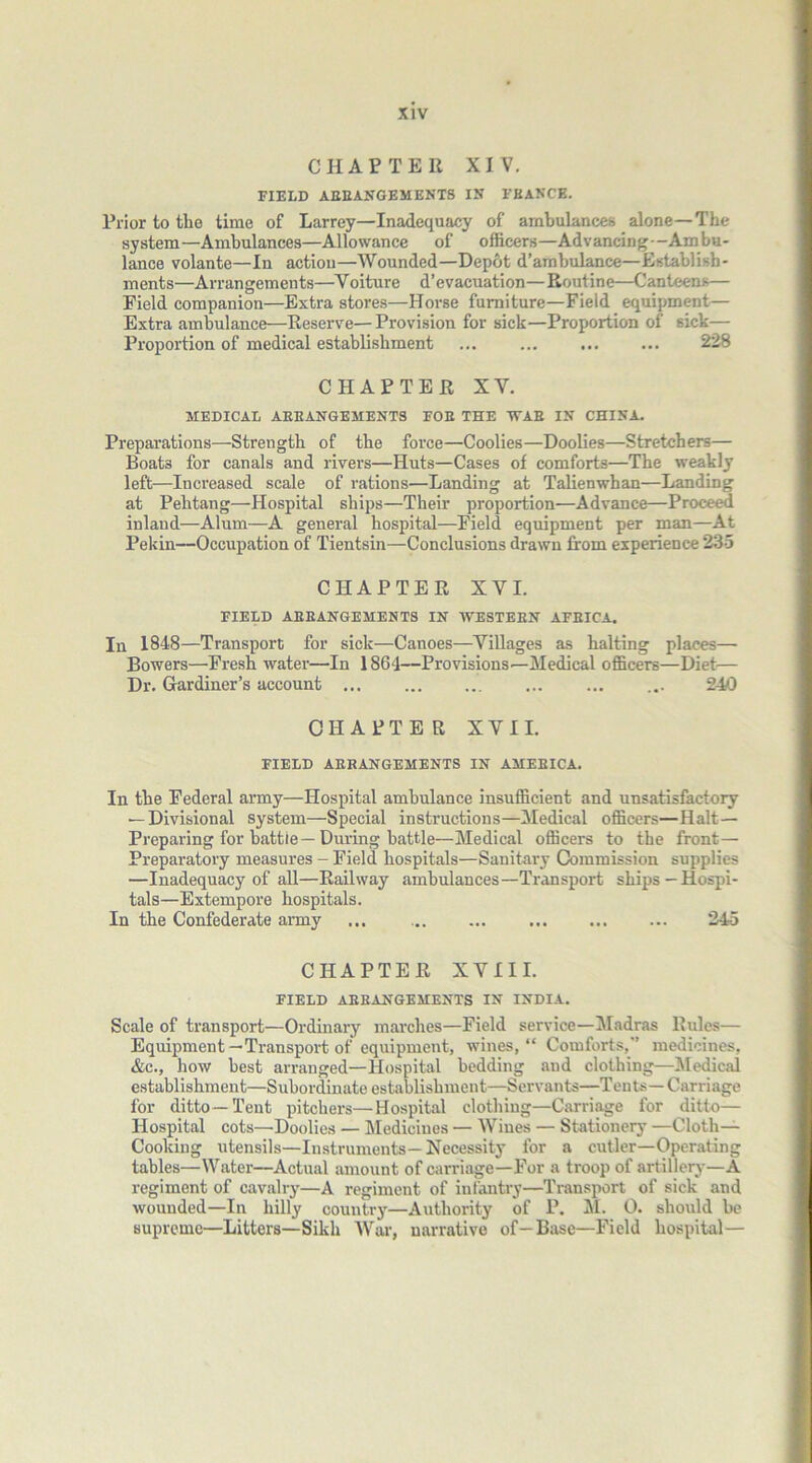 CHATTER XIV. FIELD AEEANGEMENTS IK FKANCE. Prior to the time of Larrey—Inadequacy of ambulances alone—The system—Ambulances—Allowance of officers—Advancing-Ambu- lance volante—In action—Wounded—Depot d’ambulance—Establish- ments—Arrangements—Voiture d’evacuation—Routine—Canteens— Field companion—Extra stores—Horse furniture—Field equipment— Extra ambulance—Reserve—Provision for sick—Proportion of sick— Proportion of medical establishment ... ... ... ... 228 CHAPTER XY. MEDICAL AHBANGEMENTS FOE THE WAE IN CHINA. Preparations—Strength of the force—Coolies—Doolies—Stretchers— Boats for canals and rivers—Huts—Cases of comforts—The weakly left—Increased scale of rations—Landing at Talienwhan—Landing at Pehtang—Hospital ships—Their proportion—Advance—Proceed inland—Alum—A general hospital—Field equipment per man—At Pekin—Occupation of Tientsin—Conclusions drawn from experience 235 CHAPTER XYI. FIELD AEEANGEMENTS IN WESTEBN AFEICA. In 1848—Transport for sick—Canoes—Villages as halting places— Bowers—Fresh water—In 1864—Provisions—Medical officers—Diet— Dr. Gardiner’s account 240 CHAPTER XYI I. FIELD AERANGEMENTS IN AMEEICA. In the Federal army—Hospital ambulance insufficient and unsatisfactory — Divisional system—Special instructions—Medical officers—Halt- Preparing for battie—During battle—Medical officers to the front— Preparatory measures - Field hospitals—Sanitary Commission supplies —Inadequacy of all—Railway ambulances—Transport ships—Hospi- tals—Extempore hospitals. In the Confederate army ... 245 CHAPTER XVIII. FIELD AEEANGEMENTS IN INDIA. Scale of transport—Ordinary marches—Field service—Madras Rules— Equipment—Transport of equipment, wines, “ Comforts,” medicines, &c., how best arranged—Hospital bedding and clothing—Medical establishment—Subordinate establishment—Servants—Tents—Carriage for ditto—Tent pitchers—Hospital clothing—Carriage for ditto— Hospital cots—Doolies — Medicines — Wines — Stationery —Cloth- Cooking utensils—Instruments—Necessity for a cutler—Operating tables—Water—Actual amount of carriage—For a troop of artillery—A regiment of cavalry—A regiment of infantry—Transport of sick and wounded—In hilly country—Authority of P. M. 0. should be supreme—Litters—Sikh War, narrative of-Base—Field hospital—