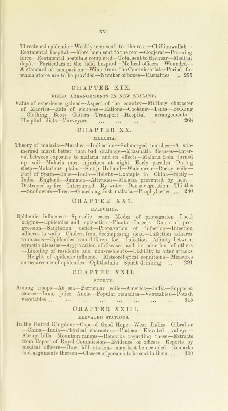 Threatened epidemic—Weakly men sent to the rear—Chilli an wallah— Regimental hospitals—More men sent to the rear—Goojerat—Pursuing force—Regimental hospitals completed—Total sent to the rear—Medical depot—Particulars of the field hospital—Medical officers—Wounded— A standard of comparison—Wine from the Commissariat—Period for which stores are to be provided—Number of boxes—Casualties .. 255 CHAPTER XIX. FIELD ABBANGEMENTS IN NEW ZEALAND. Value of experience gained—Aspect of the country—Military character of Maories—Rate of sickness—Rations—Cooking—-Tents—Bedding —Clothing—Boots—Gaiters—Transport —Hospital arrangements— Hospital diets—Purveyors ... ... ... 268 CHAPTER XX. HALABIA. Theory of malaria—Marshes—Indication—Submerged marshes—A sub- merged marsh better than bad drainage—Miasmatic diseases—Inter- val between exposure to malaria and its effects—Malaria from turned up soil—Malaria most injurious at night—Early parades—During sleep—Malarious plains—South Holland—Walcheren—Rocky soils— Port of Spain—Baise—India—Height—Example in China—Sicily— India—England—Jamaica—Altitudes—Malaria prevented by heat— Destroyed by fire—Interrupted—By water—Dense vegetation—Thistles —Sunflowers—Trees—Guards against malaria—Prophylactics ... 280 CHAPTER XXI. epidemics. Epidemic influences—Sporadic cases—Modes of propagation—Local origins—Epidemics and epizootics—Plants—Insects—Rates of pro- gression—Sanitation defied—Propagation of infection—Infection adheres to walls—Cholera from decomposing dead—Infection adheres to masses—Epidemics from different foci—Infection—Affinity between zymotic diseases—Aggravation of diseases and introduction of others —Liability of residents and non-residents—Liability to after attacks —Height of epidemic influence—Meteorological conditions—Measures on occurrence of epidemics—Ophthalmia—Spirit drinking ... 291 CHAPTER XXII. SCUBVY. Among troops—At sea—Particular soils—America—India—Supposed causes—Lime juice—Anola—Popular remedies—Vegetables—Potash vegetables 315 CHAPTER XXIII. ELEVATED STATIONS. In the United Kingdom—Cape of Good Hope—West Indies—Gibraltar —China—India—Physical characters—Plateau—Elevated valleys— Abrupt hills—Mountain ranges—Remarks regarding these—Extracts from Report of Royal Commission—Evidence of officers —Reports by medical officers—flow hill stations may best be occupied—Remarks and arguments thereon—Classes of persons to be sent to them ... 329