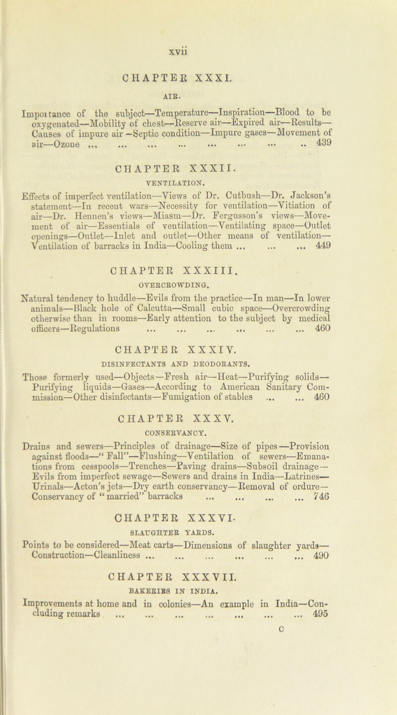 CHAPTER XXXI. AIB. Impoitance of the subject—Temperature—Inspiration—Blood to be oxygenated—Mobility of chest—Reserve air—Expired air—Results— Causes of impure air —Septic condition—Impure gases—Movement of air—Ozone .. 439 CHAPTER XXXII. VENTILATION. Effects of imperfect ventilation—Views of Dr. Cutbush—Dr. Jackson’s statement—In recent wars—Necessity for ventilation—Vitiation of air—Dr. Hennen’s views—Miasm—Dr. Fergusson’s views—Move- ment of air—Essentials of ventilation—Ventilating space—Outlet openings—Outlet—Inlet and outlet—Other means of ventilation— Ventilation of barracks in India—Cooling them ... 449 CHAPTER XXXIII. OVEBCBOWDING. Natural tendency to huddle—Evils from the practice—In man—In lower animals—Black hole of Calcutta—Small cubic space—Overcrowding otherwise than in rooms—Early attention to the subject by medical officers—Regulations ... ... ... ... 460 CHAPTER XXXIV. DISINFECTANTS AND DEODOKANTS. Those formerly used—Objects—Fresh air—Heat—Purifying solids— Purifying liquids—Gases—According to American Sanitary Com- mission—Other disinfectants—Fumigation of stables 460 CHAPTER XXXV. CONSEBVANCY. Drains and sewers—Principles of drainage—Size of pipes—Provision against floods—“Fall”—Flushing—Ventilation of sewers—Emana- tions from cesspools—Trenches—Paving drains—Subsoil drainage — Evils from imperfect sewage—Sewers and drains in India—Latrines— Urinals—Acton’s jets—Dry earth conservancy—Removal of ordure— Conservancy of “married” barracks ... ... 746 CHAPTER XXXVI- SLAUGHTEB YAEDS. Points to be considered—Meat carts—Dimensions of slaughter yards— Construction—Cleanliness ... ... ... ... 490 CHAPTER XXXVII. BAKEEIBS IN INDIA. Improvements at home and in colonies—An example in India—Con- cluding remarks 495 C