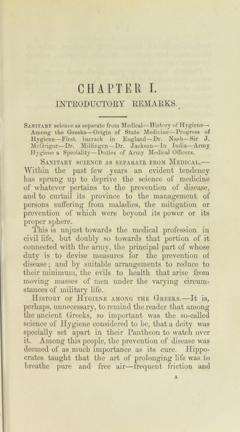 INTRODUCTORY REMARKS. Sanitary science as separate from Medical—History of Hygiene-^ Among the Greeks—Origin of State Medicine—Progress of Hygiene—First barrack in England—Dr. Nash—Sir J. McGrigor—Dr. Millingen—Dr. Jackson—In India—Army Hygiene a Speciality—Duties of Army Medical Officers. Sanitary science as separate from Medical.— Witliin the past few years an evident tendency has sprung up to deprive the science of medicine of whatever pertains to the prevention of disease, and to curtail its province to the management of persons suffering from maladies, the mitigation or prevention of which were beyond its power or its proper sphere. This is unjust towards the medical profession in civil life, but doubly so towards that portion of it connected with the army, the principal part of whose duty is to devise measures for the prevention of disease; and by suitable arrangements to reduce to their minimum, the evils to health that arise from moving masses of men under the varying circum- stances of military life. History of Hygiene among the Greeks.—It is, perhaps, unnecessary, to remind the reader that among the ancient Greeks, so important was the so-called science of Hygiene considered to be, that a deity was specially set apart in their Pantheon to watch over it. Among this people, the prevention of disease was deemed of as much importance as its cure. Hippo- crates taught that the art of prolonging life was to breathe pure and free air—frequent friction and A