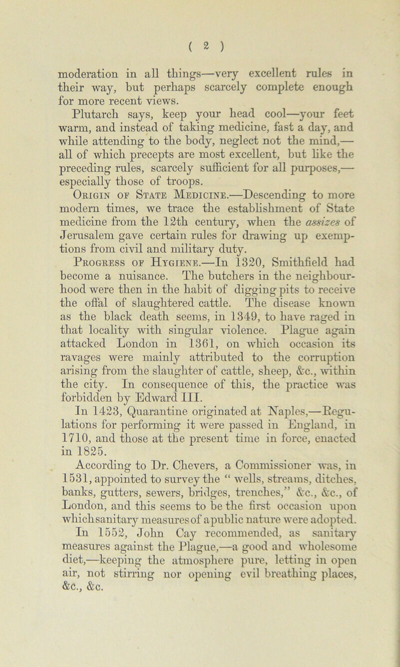 moderation in all things—very excellent rules in their way, but perhaps scarcely complete enough for more recent views. Plutarch says, keep your head cool—your feet warm, and instead of taking medicine, fast a day, and while attending to the body, neglect not the mind,— all of which precepts are most excellent, but like the preceding rules, scarcely sufficient for all purposes,— especially those of troops. Origin of State Medicine.—Descending to more modern times, we trace the establishment of State medicine from the 12th century, when the assizes of Jerusalem gave certain rules for drawing up exemp- tions from civil and military duty. Progress of Hygiene.—In 1320, Smithfield had become a nuisance. The butchers in the neighbour- hood were then in the habit of digging pits to receive the offal of slaughtered cattle. The disease known as the black death seems, in 1349, to have raged in that locality with singular violence. Plague again attacked London in 1361, on which occasion its ravages were mainly attributed to the corruption arising from the slaughter of cattle, sheep, &c., within the city. In consequence of this, the practice was forbidden by Edward III. In 1423, Quarantine originated at Naples,—Regu- lations for performing it were passed in England, in 1710, and those at the present time in force, enacted in 1825. According to Dr. Chevers, a Commissioner was, in 1531, appointed to survey the “ wells, streams, ditches, banks, gutters, sewers, bridges, trenches,” &c., &c., of London, and this seems to be the first occasion upon which sanitaiy measures of apublic nature were adopted. In 1552, John Cay recommended, as sanitary measures against the Plague,—a good and wholesome diet,—keeping the atmosphere pure, letting in open air, not stirring nor opening evil breathing places, &c., &c.
