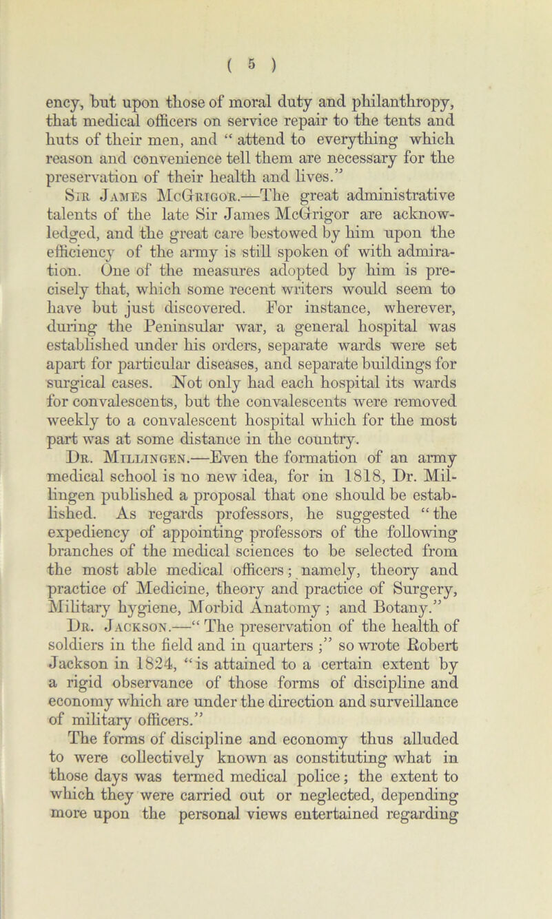 ency, but upon those of moral duty and philanthropy, that medical officers on service repair to the tents and huts of their men, and “ attend to everything which reason and convenience tell them are necessary for the preservation of their health and lives.” Sir James McGtrigor.—'The great administrative talents of the late Sir James McGrigor are acknow- ledged, and the great care bestowed by him upon the efficiency of the army is still spoken of with admira- tion. One of the measures adopted by him is pre- cisely that, which some recent writers would seem to have but just discovered. For instance, wherever, during the Peninsular war, a general hospital was established under his orders, separate wards were set apart for particular diseases, and separate buildings for surgical cases. Not only had each hospital its wards for convalescents, but the convalescents were removed weekly to a convalescent hospital which for the most part was at some distance in the country. Dr. Millingen.—Even the formation of an army medical school is no new idea, for in 1818, Dr. Mil- lingen published a proposal that one should be estab- lished. As regards professors, he suggested “the expediency of appointing professors of the following branches of the medical sciences to be selected from the most able medical officers; namely, theory and practice of Medicine, theoiy and practice of Surgery, Military hygiene, Morbid Anatomy ; and Botany.” Dr. Jackson.—“ The preservation of the health of soldiers in the field and in quarters ;” so wrote Robert Jackson in 1824, “is attained to a certain extent by a rigid observance of those forms of discipline and economy which are under the direction and surveillance of military officers.” The forms of discipline and economy thus alluded to were collectively known as constituting what in those days was termed medical police; the extent to which they were carried out or neglected, depending more upon the personal views entertained regarding