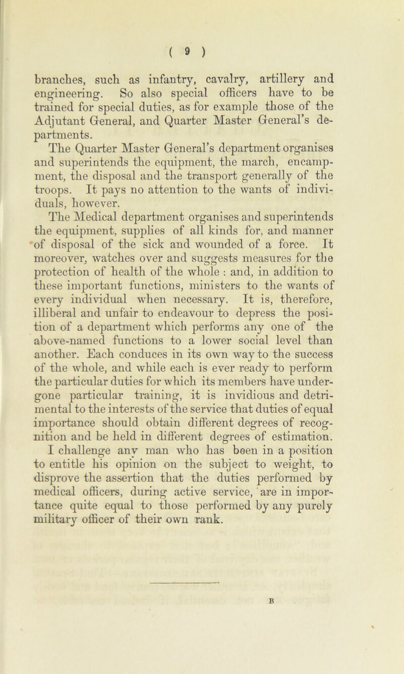 branches, such as infantry, cavalry, artillery and engineering. So also special officers have to be trained for special duties, as for example those of the Adjutant General, and Quarter Master General’s de- partments. The Quarter Master General’s department organises and superintends the equipment, the march, encamp- ment, the disposal and the transport generally of the troops. It pays no attention to the wants of indivi- duals, however. The Medical department organises and superintends the equipment, supplies of all kinds for, and manner of disposal of the sick and wounded of a force. It moreover, watches over and suggests measures for the protection of health of the whole : and, in addition to these important functions, ministers to the wants of every individual wdien necessary. It is, therefore, illiberal and unfair to endeavour to depress the posi- tion of a department which performs any one of the above-named functions to a lower social level than another. Each conduces in its own way to the success of the whole, and while each is ever ready to perform the particular duties for which its members have under- gone particular training, it is invidious and detri- mental to the interests of the service that duties of equal importance should obtain different degrees of recog- nition and be held in different degrees of estimation. I challenge any man who has been in a position to entitle his opinion on the subject to weight, to disprove the assertion that the duties performed by medical officers, during active service, are in impor- tance quite equal to those performed by any purely military officer of their own rank. B