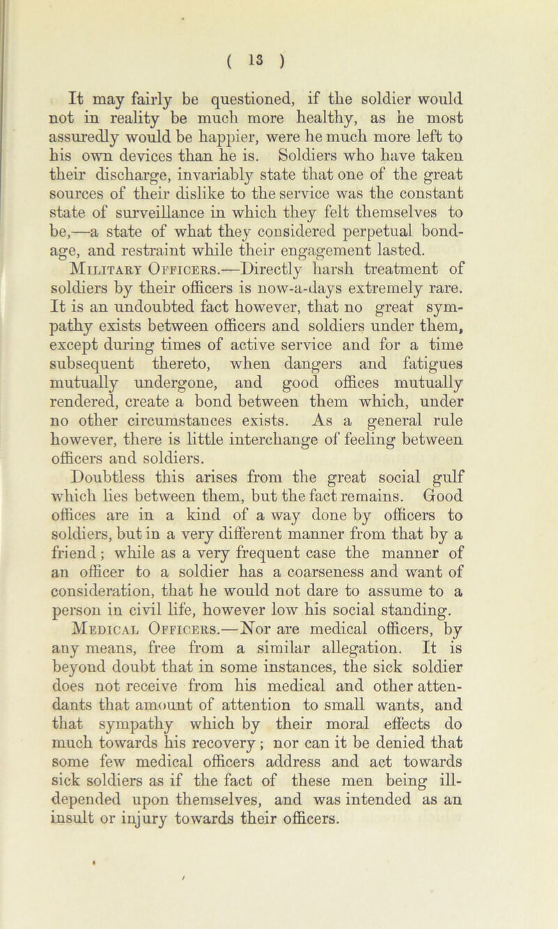 It may fairly be questioned, if the soldier would not in reality be much more healthy, as he most assuredly would be happier, were he much more left to his own devices than he is. Soldiers who have taken their discharge, invariably state that one of the great sources of their dislike to the service was the constant state of surveillance in which they felt themselves to be,—a state of what they considered perpetual bond- age, and restraint while their engagement lasted. Military Officers.—Directly harsh treatment of soldiers by their officers is now-a-days extremely rare. It is an undoubted fact however, that no great sym- pathy exists between officers and soldiers under them, except during times of active service and for a time subsequent thereto, when dangers and fatigues mutually undergone, and good offices mutually rendered, create a bond between them which, under no other circumstances exists. As a general rule however, there is little interchange of feeling between officers and soldiers. Doubtless this arises from the great social gulf which lies between them, but the fact remains. Good offices are in a kind of a way done by officers to soldiers, but in a very different manner from that by a friend; while as a very frequent case the manner of an officer to a soldier has a coarseness and want of consideration, that he would not dare to assume to a person in civil life, however low his social standing. Medical Officers.—Nor are medical officers, by any means, free from a similar allegation. It is beyond doubt that in some instances, the sick soldier does not receive from his medical and other atten- dants that amount of attention to small wants, and that sympathy which by their moral effects do much towards his recovery ; nor can it be denied that some few medical officers address and act towards sick soldiers as if the fact of these men being ill- depended upon themselves, and was intended as an insult or injury towards their officers. /