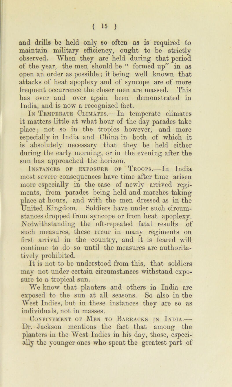 and drills be held only so often as is required to maintain military efficiency, ought to be strictly observed. When they are held during that period of the year, the men should be “ formed up” in as open an order as possible; it being well known that attacks of heat apoplexy and of syncope are of more frequent occurrence the closer men are massed. This has over and over again been demonstrated in India, and is now a recognized fact. In Temperate Climates.—In temperate climates it matters little at what hour of the day parades take place; not so in the tropics however, and more especially in India and China in both of which it is absolutely necessary that they be held either during the early morning, or in the evening after the sun has approached the horizon. Instances of exposure of Troops.—In India most severe consequences have time after time arisen more especially in the case of newly arrived regi- ments, from parades being held and marches taking place at hours, and with the men dressed as in the United Kingdom. Soldiers have under such circum- stances dropped from syncope or from heat apoplexy. Notwithstanding the oft-repeated fatal results of such measures, these recur in many regiments on first arrival in the country, and it is feared will continue to do so until the measures are authorita- tively prohibited. It is not to be understood from this, that soldiers may not under certain circumstances withstand expo- sure to a tropical sun. We know that planters and others in India are exposed to the sun at all seasons. So also in the West Indies, but in these instances they are so as individuals, not in masses. Confinement of Men to Barracks in India.— Dr. Jackson mentions the fact that among the planters in the West Indies in his day, those, especi- ally the younger ones who spent the greatest part of