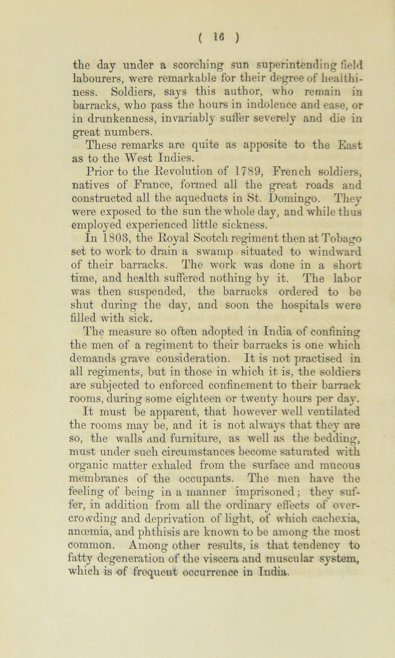the day under a scorching sun superintending field labourers, were remarkable for their degree of healthi- ness. Soldiers, says this author, who remain in barracks, who pass the hours in indolence and ease, or in drunkenness, invariably sutler severely and die in great numbers. These remarks are quite as apposite to the East as to the West Indies. Prior to the Revolution of 1789, French soldiers, natives of France, formed all the great roads and constructed all the aqueducts in St. Domingo. They were exposed to the sun the whole day, and while thus employed experienced little sickness. In 1803, the Royal Scotch regiment then at Tobago set to work to drain a swamp situated to windward of their barracks. The work was done in a short time, and health suffered nothing by it. The labor was then suspended, the barracks ordered to be shut during the day, and soon the hospitals were filled with sick. The measure so often adopted in India of confining the men of a regiment to their barracks is one which demands grave consideration. It is not practised in all regiments, but in those in which it is, the soldiers are subjected to enforced confinement to their barrack rooms, during some eighteen or twenty hours per day. It must be apparent, that however well ventilated the rooms may be, and it is not always that they are so, the walls and furniture, as well as the bedding, must under such circumstances become saturated with organic matter exhaled from the surface and mucous membranes of the occupants. The men have the feeling of being in a manner imprisoned ; they suf- fer, in addition from all the ordinary effects of over- crovvding and deprivation of light, of which cachexia, anoemia, and phthisis are known to be among the most common. Among other results, is that tendency to fatty degeneration of the viscera and muscular system, which is of frequeut occurrence in India.