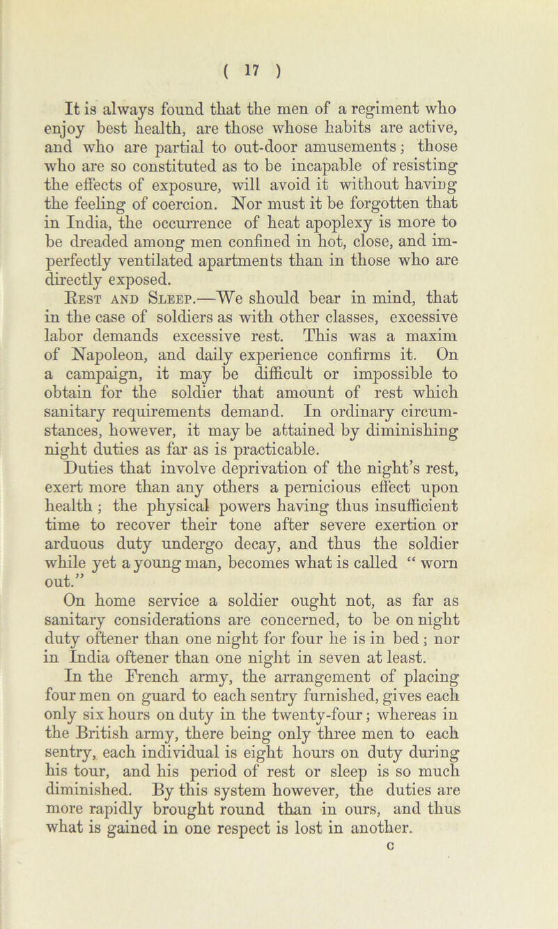 It is always found that the men of a regiment who enjoy best health, are those whose habits are active, and who are partial to out-door amusements; those who are so constituted as to be incapable of resisting the effects of exposure, will avoid it without having the feeling of coercion. Nor must it be forgotten that in India, the occurrence of heat apoplexy is more to be dreaded among men confined in hot, close, and im- perfectly ventilated apartments than in those who are directly exposed. Best and Sleep.—We should bear in mind, that in the case of soldiers as with other classes, excessive labor demands excessive rest. This was a maxim of Napoleon, and daily experience confirms it. On a campaign, it may be difficult or impossible to obtain for the soldier that amount of rest which sanitary requirements demand. In ordinary circum- stances, however, it may be attained by diminishing night duties as far as is practicable. Duties that involve deprivation of the night’s rest, exert more than any others a pernicious effect upon health ; the physical powers having thus insufficient time to recover their tone after severe exertion or arduous duty undergo decay, and thus the soldier while yet a young man, becomes what is called “ worn out.” On home service a soldier ought not, as far as sanitary considerations are concerned, to be on night duty oftener than one night for four he is in bed; nor in India oftener than one night in seven at least. In the French army, the arrangement of placing four men on guard to each sentry furnished, gives each only six hours on duty in the twenty-four; whereas in the British army, there being only three men to each sentry, each individual is eight hours on duty during his tour, and his period of rest or sleep is so much diminished. By this system however, the duties are more rapidly brought round than in ours, and thus what is gained in one respect is lost in another. c