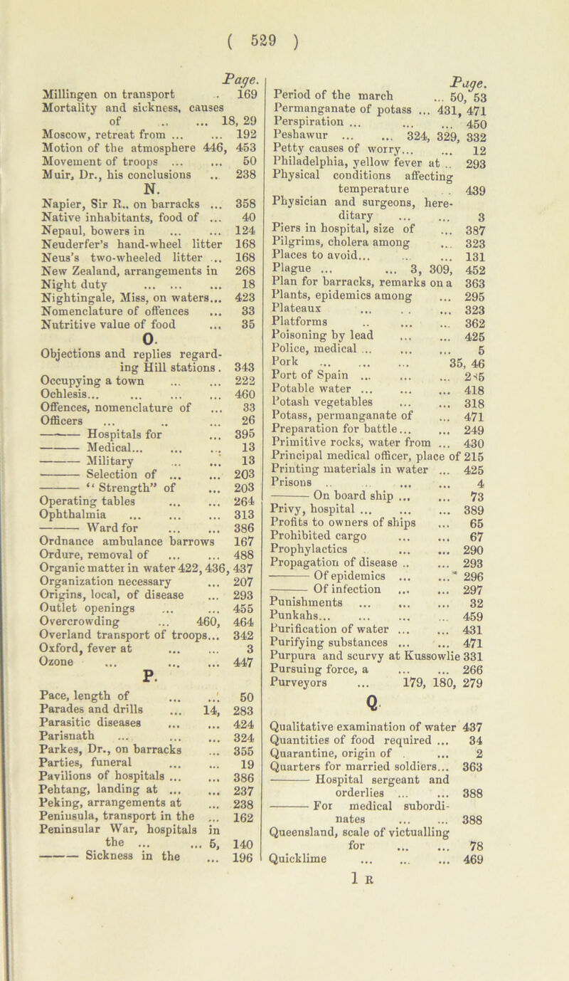 Page. Millingen on transport . 169 Mortality and sickness, causes of 18, 29 Moscow, retreat from ... ... 192 Motion of the atmosphere 446, 453 Movement of troops ... ... 50 Muir, Dr., his conclusions .. 238 N. Napier, Sir R„ on barracks ... 358 Native inhabitants, food of ... 40 Nepaul, bowers in ... ... 124 Neuderfer’s hand-wheel litter 168 Neus’s two-wheeled litter ... 168 New Zealand, arrangements in 268 Night duty ... 18 Nightingale, Miss, on waters... 423 Nomenclature of offences ... 33 Nutritive value of food ... 35 0 Objections and replies regard- ing Hill stations. 343 Occupying a town ... ... 222 Ochlesis... ... ... ... 460 Offences, nomenclature of ... 33 Officers ... .. ... 26 — Hospitals for ... 395 Medical... ... ... 13 Military ... ... 13 Selection of ... ... 203 “ Strength” of ... 203 Operating tables ... ... 264 Ophthalmia ... ... ... 313 Ward for ... ... 386 Ordnance ambulance barrows 167 Ordure, removal of 488 Organic matter in water 422,436, 437 Organization necessary ... 207 Origins, local, of disease ... 293 Outlet openings ... ... 455 Overcrowding ... 460, 464 Overland transport of troops... 342 Oxford, fever at ... ... 3 Ozone ... 447 P. Pace, length of ' Parades and drills ... 14, Parasitic diseases ... ... Parisnath ... Parkes, Dr., on barracks Parties, funeral Pavilions of hospitals ... Pehtang, landing at Peking, arrangements at Peninsula, transport in the ... Peninsular War, hospitals in the ... ... 5, Sickness in the 50 283 424 324 355 19 386 237 238 162 140 196 Page. Period of the march ... 50, 53 Permanganate of potass ... 431, 471 Perspiration ... ... ti_ 459 Peshawur 324, 329, 332 Petty causes of worry... ... 42 Philadelphia, yellow fever at .. 293 Physical conditions affecting temperature . 439 Physician and surgeons, here- ditary 3 Piers in hospital, size of ... 387 Pilgrims, cholera among ... 323 Places to avoid... ... ... 434 Plague ... ... 3, 309, 452 Plan for barracks, remarks on a 363 Plants, epidemics among ... 295 Plateaux ... . . ... 323 Platforms .. 362 Poisoning by lead 425 Police, medical ... ... ... 5 Pork 35, 46 Port of Spain ... ... ... 2-15 Potable water ... 448 Potash vegetables ... ... 348 Potass, permanganate of ... 474 Preparation for battle... ... 249 Primitive rocks, water from ... 430 Principal medical officer, place of 215 Printing materials in water ... 425 Prisons ... ... 4 On board ship 73 Privy, hospital 389 Profits to owners of ships ... 65 Prohibited cargo ... ... 67 Prophylactics 290 Propagation of disease .. ... 293 Of epidemics ... ...” 296 Of infection 297 Punishments ... ... ... 32 Punkahs 459 Purification of water ... ... 431 Purifying substances ... ... 471 Purpura and scurvy at Kussowlie 331 Pursuing force, a 266 Purveyors ... 179, 180, 279 Q Qualitative examination of water 437 Quantities of food required ... 34 Quarantine, origin of . ... 2 Quarters for married soldiers... 363 Hospital sergeant and orderlies ... ... 388 For medical subordi- nates 388 Queensland, scale of victualling for 78 Quicklime ... ... ... 469 1 R