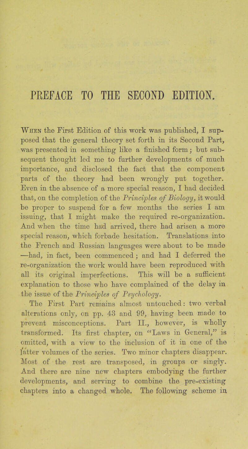PREFACE TO THE SECOND EDITION. When the First Edition of this work was published, I sup- posed that the general theory set forth in its Second Part, was presented in something like a finished form; but sub- sequent thought led me to further developments of much importance, and disclosed the fact that the component parts of the theory had been wrongly put together. Even in the absence of a more special reason, I had decided that, on the completion of the Principles of Biology, it would be proper to suspend for a few months the series I am issuing, that I might make the required re-organization. And when the time had arrived, there had arisen a more special reason, which forbade hesitation. Translations into the French and Eussian languages were about to be made —had, in fact, been commenced; and had I deferred the re-organization the work would have been reproduced with all its original imperfections. This will be a sufficient explanation to those who have complained of the delay in the issue of the Principles of Psychology. The First Part remains almost untouched: two verbal alterations only, on pp. 43 and 99, having been made to prevent misconceptions. Part II., however, is wholly transformed. Its first chapter, on “Laws in General,” is omitted, with a view to the inclusion of it in one of the latter volumes of the series. Two minor chapters disappear. Most of the rest are transposed, in groups or singly. And there are nine new chapters embodying the further developments, and serving to combine the pre-existing chapters into a changed whole. The following scheme in