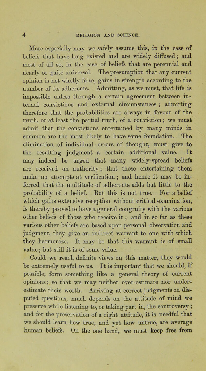 More especially may we safely assume this, in the case of beliefs that have long existed and are widely diffused; and most of all so, in the case of beliefs that are perennial and nearly or quite universal. The presumption that any current opinion is not wholly false, gains in strength according to the number of its adherents. Admitting, as we must, that life is impossible unless through a certain agreement between in- ternal convictions and external circumstances ; admitting therefore that the probabilities are always in favour of the truth, or at least the partial truth, of a conviction; we must admit that the convictions entertained by many minds in common are the most likely to have some foundation. The elimination of individual errors of thought, must give to the resulting judgment a certain additional value. It may indeed be urged that many widely-spread beliefs are received on authority; that those entertaining them make no attempts at verification; and hence it may be in- ferred that the multitude of adherents adds but little to the probability of a belief. But this is not true. For a belief which gains extensive reception without critical examination, is thereby proved to have a general congruity with the various other beliefs of those who receive it ; and in so far as these various other beliefs are based upon personal observation and judgment, they give an indirect warrant to one with which they harmonize. It may be that this warrant is of small value; but still it is of some value. Could we reach definite views on this matter, they would be extremely useful to us. It is important that we should, if possible, form something like a general theory of current opinions; so that we may neither over-estimate nor under- estimate their worth. Arriving at correct judgments on dis- puted questions, much depends on the attitude of mind we preserve while listening to, or taking part in, the controversy; and for the preservation of a right attitude, it is needful that we should learn how true, and yet how untrue, are average human beliefs. On the one hand, we must keep free from