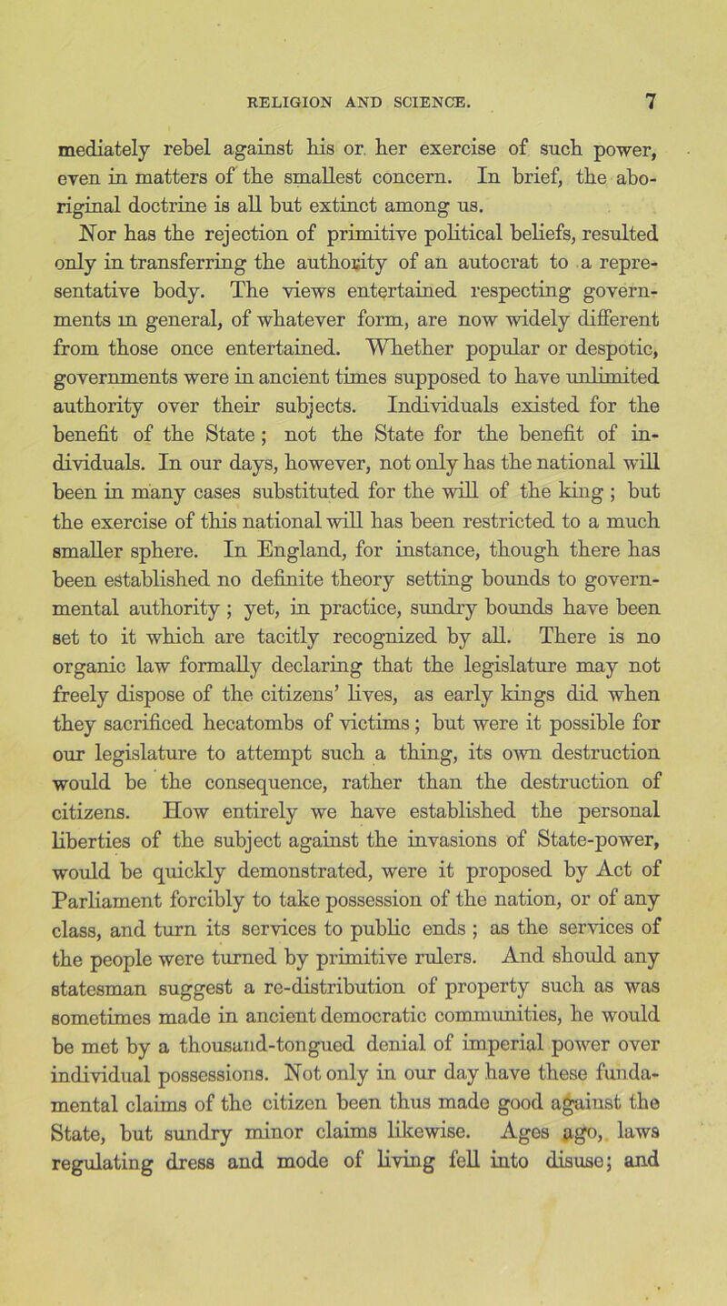 mediately rebel against bis or. her exercise of such power, even in matters of the smallest concern. In brief, the abo- riginal doctrine is all but extinct among us. Nor has the rejection of primitive political beliefs, resulted only in transferring the authority of an autocrat to a repre- sentative body. The views entertained respecting govern- ments m general, of whatever form, are now widely different from those once entertained. Whether popular or despotic, governments were in ancient times supposed to have unlimited authority over their subjects. Individuals existed for the benefit of the State ; not the State for the benefit of in- dividuals. In our days, however, not only has the national will been in many cases substituted for the will of the king ; but the exercise of this national will has been restricted to a much smaller sphere. In England, for instance, though there has been established no definite theory setting bounds to govern- mental authority ; yet, in practice, sundry bounds have been set to it which are tacitly recognized by all. There is no organic law formally declaring that the legislature may not freely dispose of the citizens’ lives, as early kings did when they sacrificed hecatombs of victims ; but were it possible for our legislature to attempt such a thing, its own destruction would be the consequence, rather than the destruction of citizens. How entirely we have established the personal liberties of the subject against the invasions of State-power, would be quickly demonstrated, were it proposed by Act of Parliament forcibly to take possession of the nation, or of any class, and turn its services to public ends ; as the services of the people were turned hy primitive rulers. And should any statesman suggest a re-distribution of property such as was sometimes made in ancient democratic communities, he would be met by a thousand-tongued denial of imperial power over individual possessions. Not only in our day have these funda- mental claims of the citizen been thus made good against the State, but sundry minor claims likewise. Ages ago, laws regulating dress and mode of living fell into disuse; and