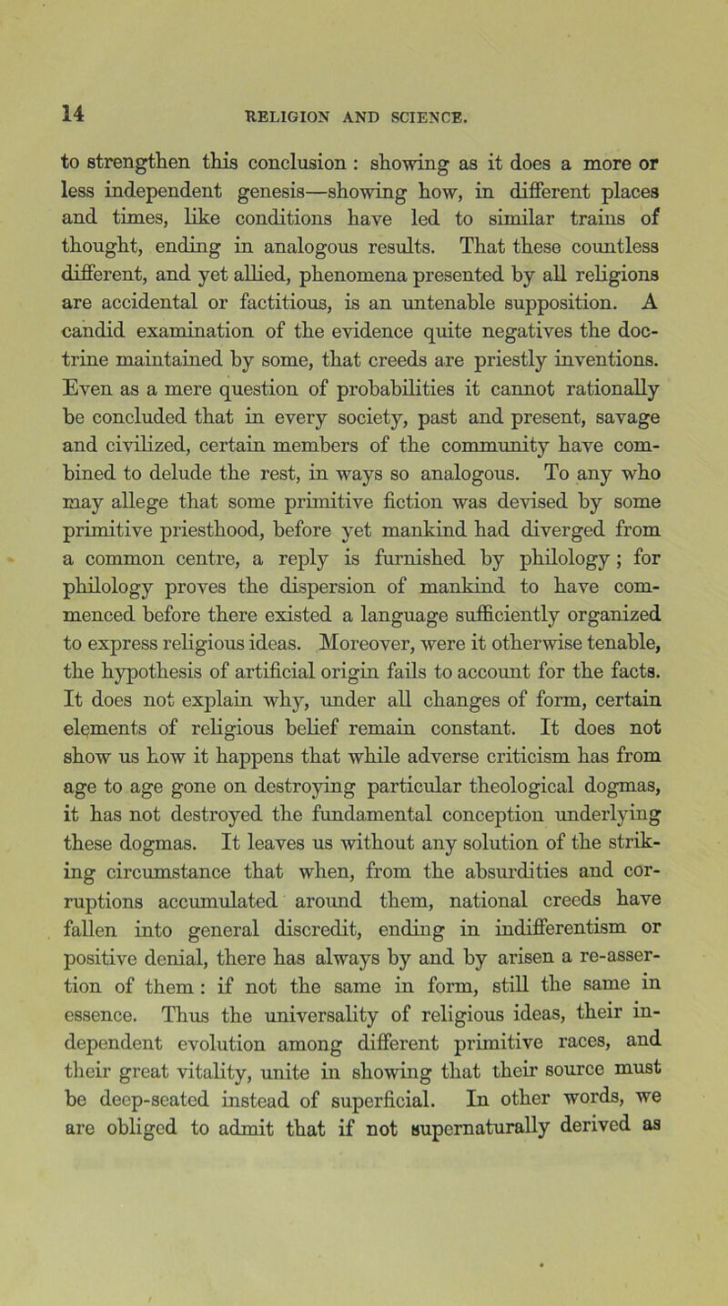 to strengthen this conclusion : showing as it does a more or less independent genesis—showing how, in different places and times, like conditions have led to similar trains of thought, ending in analogous results. That these countless different, and yet allied, phenomena presented by all religions are accidental or factitious, is an untenable supposition. A candid examination of the evidence quite negatives the doc- trine maintained by some, that creeds are priestly inventions. Even as a mere question of probabilities it cannot rationally be concluded that in every society, past and present, savage and civilized, certain members of the community have com- bined to delude the rest, in ways so analogous. To any who may allege that some primitive fiction was devised by some primitive priesthood, before yet mankind had diverged from a common centre, a reply is furnished by philology; for philology proves the dispersion of mankind to have com- menced before there existed a language sufficiently organized to express religious ideas. Moreover, were it otherwise tenable, the hypothesis of artificial origin fails to account for the facts. It does not explain why, under all changes of form, certain elements of religious belief remain constant. It does not show us how it happens that while adverse criticism has from age to age gone on destroying particular theological dogmas, it has not destroyed the fundamental conception underlying these dogmas. It leaves us without any solution of the strik- ing circumstance that when, from the absurdities and cor- ruptions accumulated around them, national creeds have fallen into general discredit, ending in indifferentism or positive denial, there has always by and by arisen a re-asser- tion of them : if not the same in form, still the same in essence. Thus the universality of religious ideas, their in- dependent evolution among different primitive races, and their great vitality, unite in showing that their source must be deep-seated instead of superficial. In other words, we are obliged to admit that if not supernaturally derived as