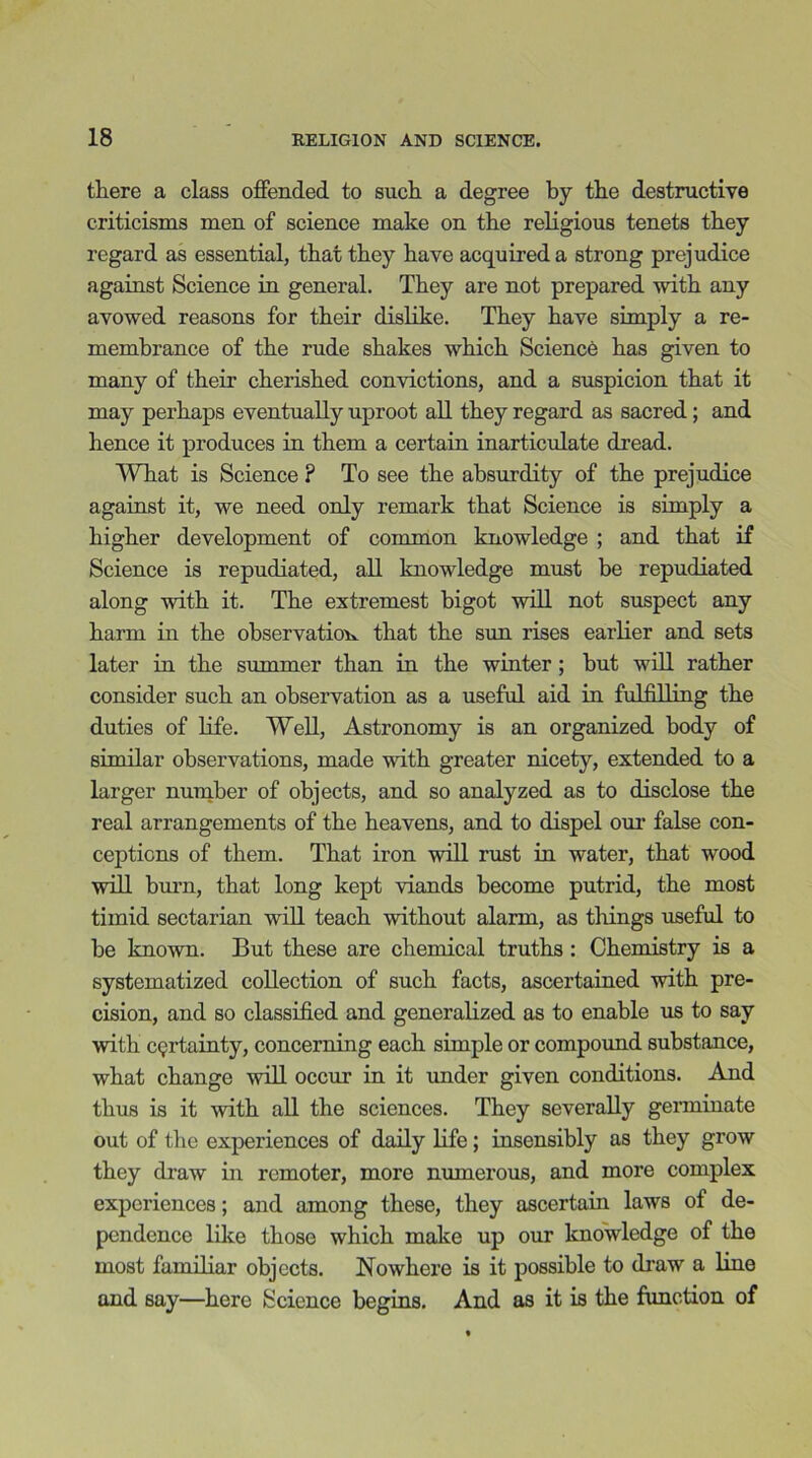 there a class offended to such a degree by the destructive criticisms men of science make on the religious tenets they regard as essential, that they have acquired a strong prejudice against Science in general. They are not prepared with any avowed reasons for their dislike. They have simply a re- membrance of the rude shakes which Science has given to many of their cherished convictions, and a suspicion that it may perhaps eventually uproot all they regard as sacred; and hence it produces in them a certain inarticulate dread. What is Science ? To see the absurdity of the prejudice against it, we need only remark that Science is simply a higher development of common knowledge ; and that if Science is repudiated, all knowledge must be repudiated along with it. The extremest bigot will not suspect any harm in the observation that the sun rises earlier and sets later in the summer than in the winter; but will rather consider such an observation as a useful aid in fulfilling the duties of life. Well, Astronomy is an organized body of similar observations, made with greater nicety, extended to a larger number of objects, and so analyzed as to disclose the real arrangements of the heavens, and to dispel our false con- ceptions of them. That iron will rust in water, that wood will burn, that long kept viands become putrid, the most timid sectarian will teach without alarm, as things useful to be known. But these are chemical truths : Chemistry is a systematized collection of such facts, ascertained with pre- cision, and so classified and generalized as to enable us to say with certainty, concerning each simple or compound substance, what change will occur in it under given conditions. And thus is it with all the sciences. They severally germinate out of the experiences of daily life; insensibly as they grow they draw in remoter, more numerous, and more complex experiences; and among these, they ascertain laws of de- pendence like those which make up our knowledge of the most familiar objects. Nowhere is it possible to draw a line and say—here Science begins. And as it is the function of