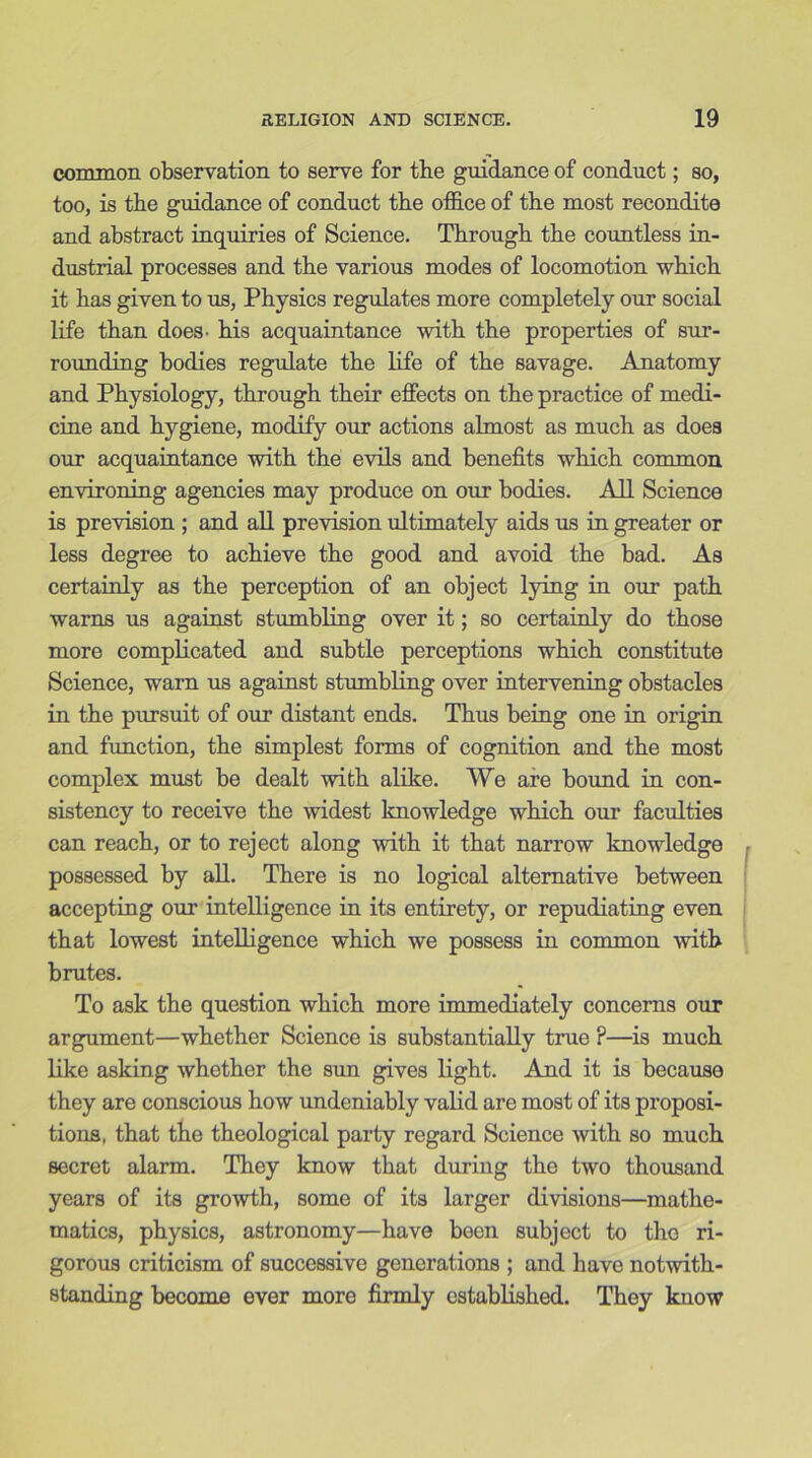 common observation to serve for the guidance of conduct; so, too, is the guidance of conduct the office of the most recondite and abstract inquiries of Science. Through the countless in- dustrial processes and the various modes of locomotion which it has given to us, Physics regulates more completely our social life than does- his acquaintance with the properties of sur- rounding bodies regulate the life of the savage. Anatomy and Physiology, through their effects on the practice of medi- cine and hygiene, modify our actions almost as much as does our acquaintance with the evils and benefits which common environing agencies may produce on our bodies. All Science is prevision ; and all prevision ultimately aids us in greater or less degree to achieve the good and avoid the bad. As certainly as the perception of an object lying in our path warns us against stumbling over it; so certainly do those more complicated and subtle perceptions which constitute Science, warn us against stumbling over intervening obstacles in the pursuit of our distant ends. Thus being one in origin and function, the simplest forms of cognition and the most complex must be dealt with alike. VVe are bound in con- sistency to receive the widest knowledge which our faculties can reach, or to reject along with it that narrow knowledge possessed by all. There is no logical alternative between accepting our intelligence in its entirety, or repudiating even that lowest intelligence which we possess in common with brutes. To ask the question which more immediately concerns our argument—whether Science is substantially true ?—is much like asking whether the sun gives light. And it is because they are conscious how undeniably valid are most of its proposi- tions, that the theological party regard Science with so much secret alarm. They know that during the two thousand years of its growth, some of its larger divisions—mathe- matics, physics, astronomy—have been subject to the ri- gorous criticism of successive generations ; and have notwith- standing become ever more firmly established. They know