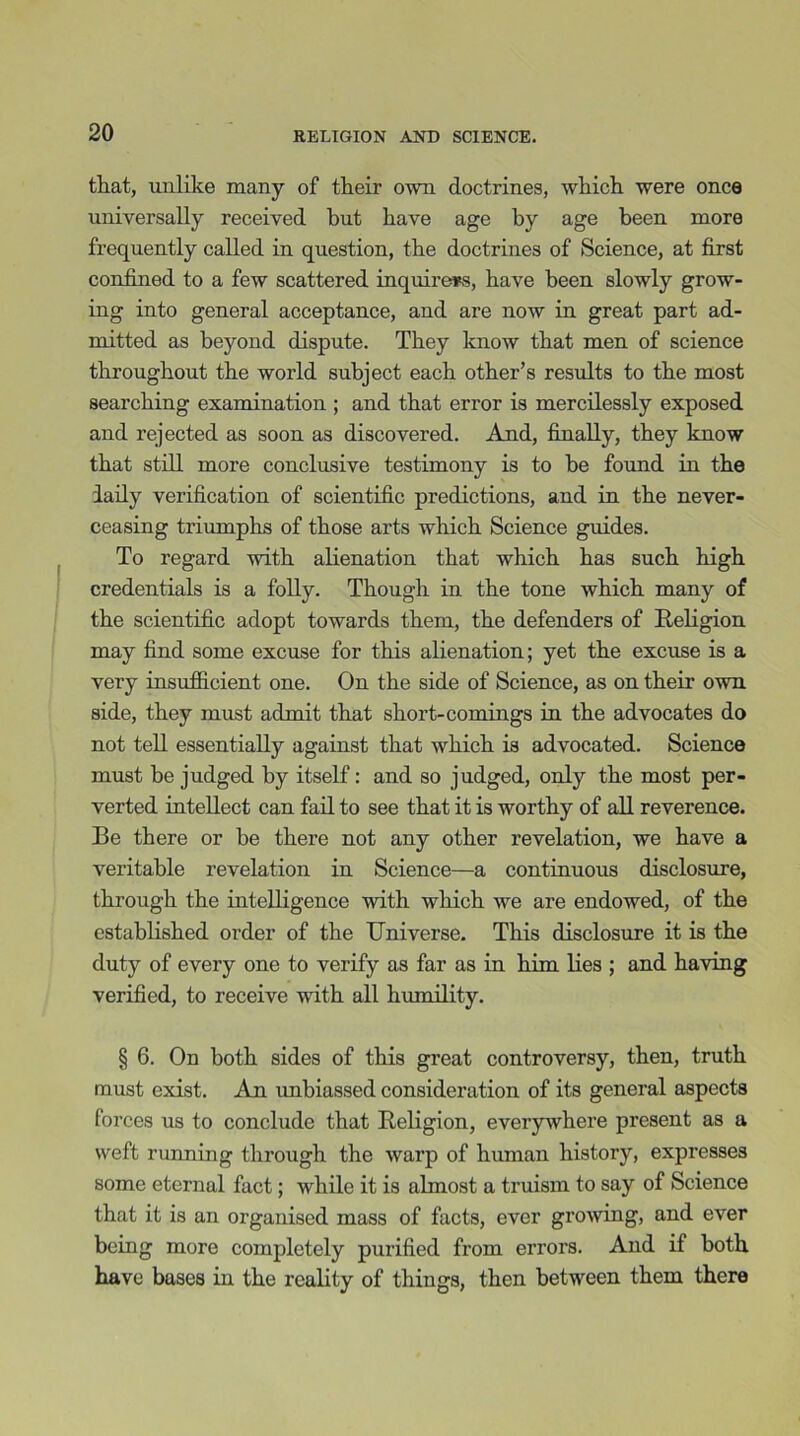 that, unlike many of their own doctrines, which were once universally received but have age by age been more frequently called in question, the doctrines of Science, at first confined to a few scattered inquirers, have been slowly grow- ing into general acceptance, and are now in great part ad- mitted as beyond dispute. They know that men of science throughout the world subject each other’s results to the most searching examination ; and that error is mercilessly exposed and rejected as soon as discovered. And, finally, they know that still more conclusive testimony is to be found in the laily verification of scientific predictions, and in the never- ceasing triumphs of those arts which Science guides. To regard with alienation that which has such high credentials is a folly. Though in the tone which many of the scientific adopt towards them, the defenders of Religion may find some excuse for this alienation; yet the excuse is a very insufficient one. On the side of Science, as on their own side, they must admit that short-comings in the advocates do not tell essentially against that which is advocated. Science must be judged by itself: and so judged, only the most per- verted intellect can fail to see that it is worthy of all reverence. Be there or be there not any other revelation, we have a veritable revelation in Science—a continuous disclosure, through the intelligence with which we are endowed, of the established order of the Universe. This disclosure it is the duty of every one to verify as far as in him lies ; and having verified, to receive with all humility. § 6. On both sides of this great controversy, then, truth must exist. An imbiassed consideration of its general aspects forces us to conclude that Religion, everywhere present as a weft running through the warp of human history, expresses some eternal fact; while it is almost a truism to say of Science that it is an organised mass of facts, ever growing, and ever being more completely purified from errors. And if both have bases in the reality of things, then between them there