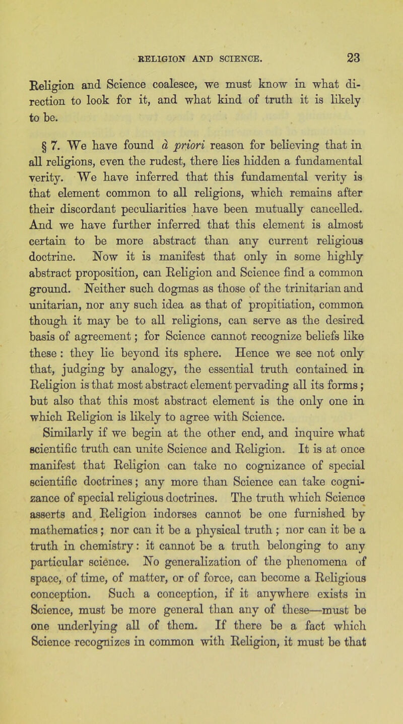 Religion and Science coalesce, we must know in what di- rection to look for it, and what kind of truth it is likely to be. § 7. We have found a priori reason for believing that in all religions, even the rudest, there lies hidden a fundamental verity. We have inferred that this fundamental verity is that element common to all religions, which remains after their discordant peculiarities have been mutually cancelled. And we have further inferred that this element is almost certain to be more abstract than any current religious doctrine. Now it is manifest that only in some highly abstract proposition, can Religion and Science find a common ground. Neither such dogmas as those of the trinitarian and Unitarian, nor any such idea as that of propitiation, common though it may be to all religions, can serve as the desired basis of agreement; for Science cannot recognize beliefs like these : they lie beyond its sphere. Hence we see not only that, judging by analogy, the essential truth contained in Religion is that most abstract element pervading all its forms; but also that this most abstract element is the only one in which Religion is likely to agree with Science. Similarly if we begin at the other end, and inquire what scientific truth can unite Science and Religion. It is at once manifest that Religion can take no cognizance of special scientific doctrines; any more than Science can take cogni- zance of special religious doctrines. The truth which Science asserts and Religion indorses cannot be one furnished by mathematics; nor can it be a physical truth ; nor can it be a truth in chemistry: it cannot be a truth belonging to any particular science. No generalization of the phenomena of space, of time, of matter, or of force, can become a Religious conception. Such a conception, if it anywhere exists in Science, must be more general than any of these—must be one underlying all of them. If there be a fact which Science recognizes in common with Religion, it must be that