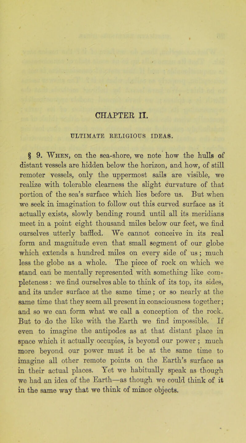 ULTIMATE RELIGIOUS IDEAS. § 9. When, on the sea-shore, we note how the hulls of distant vessels are hidden below the horizon, and how, of still remoter vessels, only the uppermost sails are visible, we realize with tolerable clearness the slight curvature of that portion of the sea’s surface which lies before us. But when we seek in imagination to follow out this curved surface as it actually exists, slowly bending round until all its meridians meet in a point eight thousand miles below our feet, we find ourselves utterly baffled. We cannot conceive in its real form and magnitude even that small segment of our globe which extends a hundred miles on every side of us ; much less the globe as a whole. The piece of rock on which we stand can be mentally represented with something like com- pleteness : we find ourselves able to think of its top, its sides, and its under surface at the same time; or so nearly at the same time that they seem all present in consciousness together; and so we can form what we call a conception of the rock. But to do the like with the Earth we find impossible. If even to imagine the antipodes as at that distant place in space which it actually occupies, is beyond our power ; much more beyond our power must it be at the same time to imagine all other remote points on the Earth’s surface as in their actual places. Yet we habitually speak as though we had an idea of the Earth—as though we could think of it in the same way that we think of minor objects.