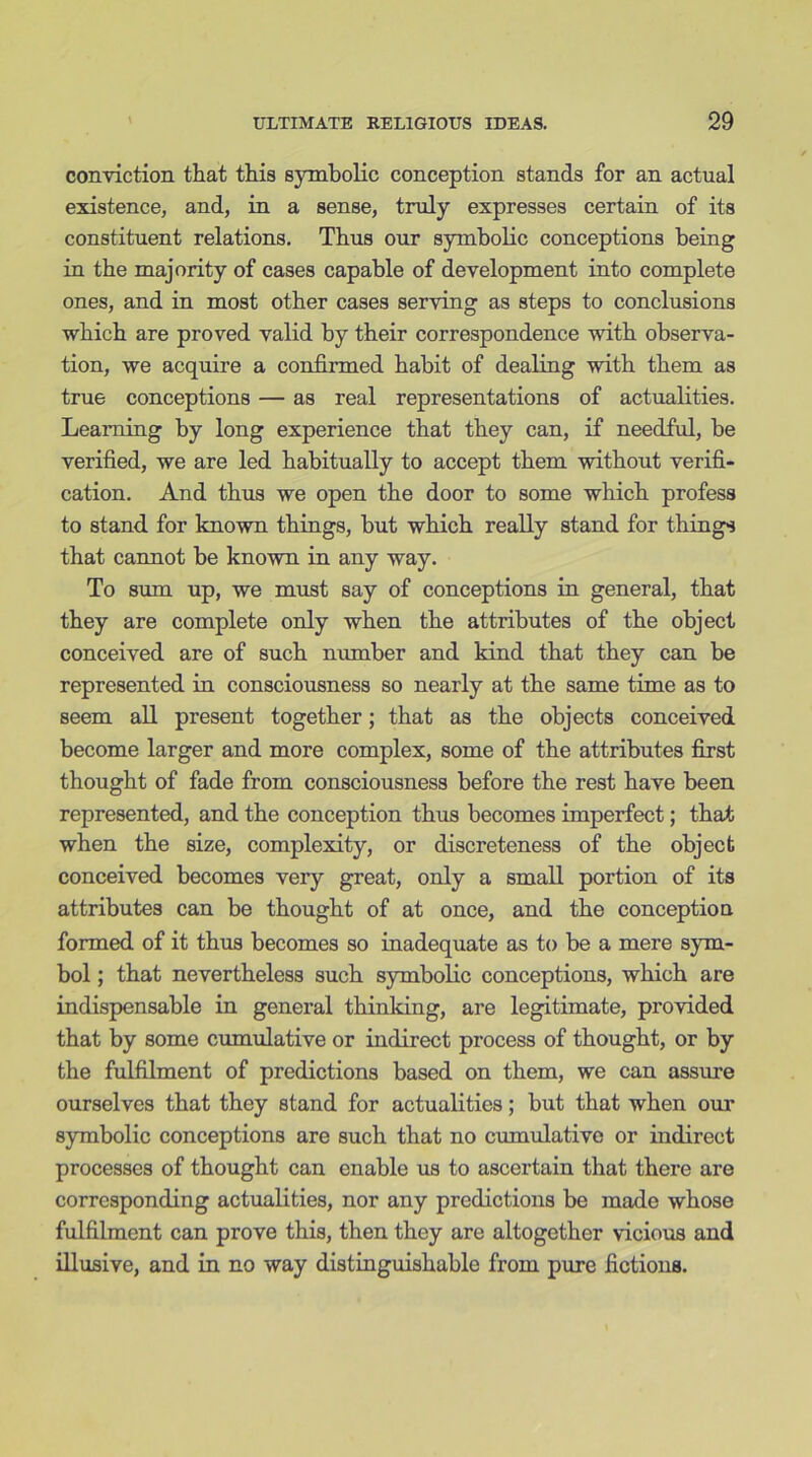 conviction that this symbolic conception stands for an actual existence, and, in a sense, truly expresses certain of its constituent relations. Thus our symbolic conceptions being in the majority of cases capable of development into complete ones, and in most other cases serving as steps to conclusions which are proved valid by their correspondence with observa- tion, we acquire a confirmed habit of dealing with them as true conceptions — as real representations of actualities. Learning by long experience that they can, if needful, be verified, we are led habitually to accept them without verifi- cation. And thus we open the door to some which profess to stand for known things, but which really stand for things that cannot be known in any way. To sum up, we must say of conceptions in general, that they are complete only when the attributes of the object conceived are of such number and kind that they can be represented in consciousness so nearly at the same time as to seem all present together; that as the objects conceived become larger and more complex, some of the attributes first thought of fade from consciousness before the rest have been represented, and the conception thus becomes imperfect; that when the size, complexity, or discreteness of the object conceived becomes very great, only a small portion of its attributes can be thought of at once, and the conception formed of it thus becomes so inadequate as to be a mere sym- bol ; that nevertheless such symbolic conceptions, which are indispensable in general thinking, are legitimate, provided that by some cumulative or indirect process of thought, or by the fulfilment of predictions based on them, we can assure ourselves that they stand for actualities; but that when our symbolic conceptions are such that no cumulative or indirect processes of thought can enable us to ascertain that there are corresponding actualities, nor any predictions be made whose fulfilment can prove this, then they are altogether vicious and illusive, and in no way distinguishable from pure fictions.