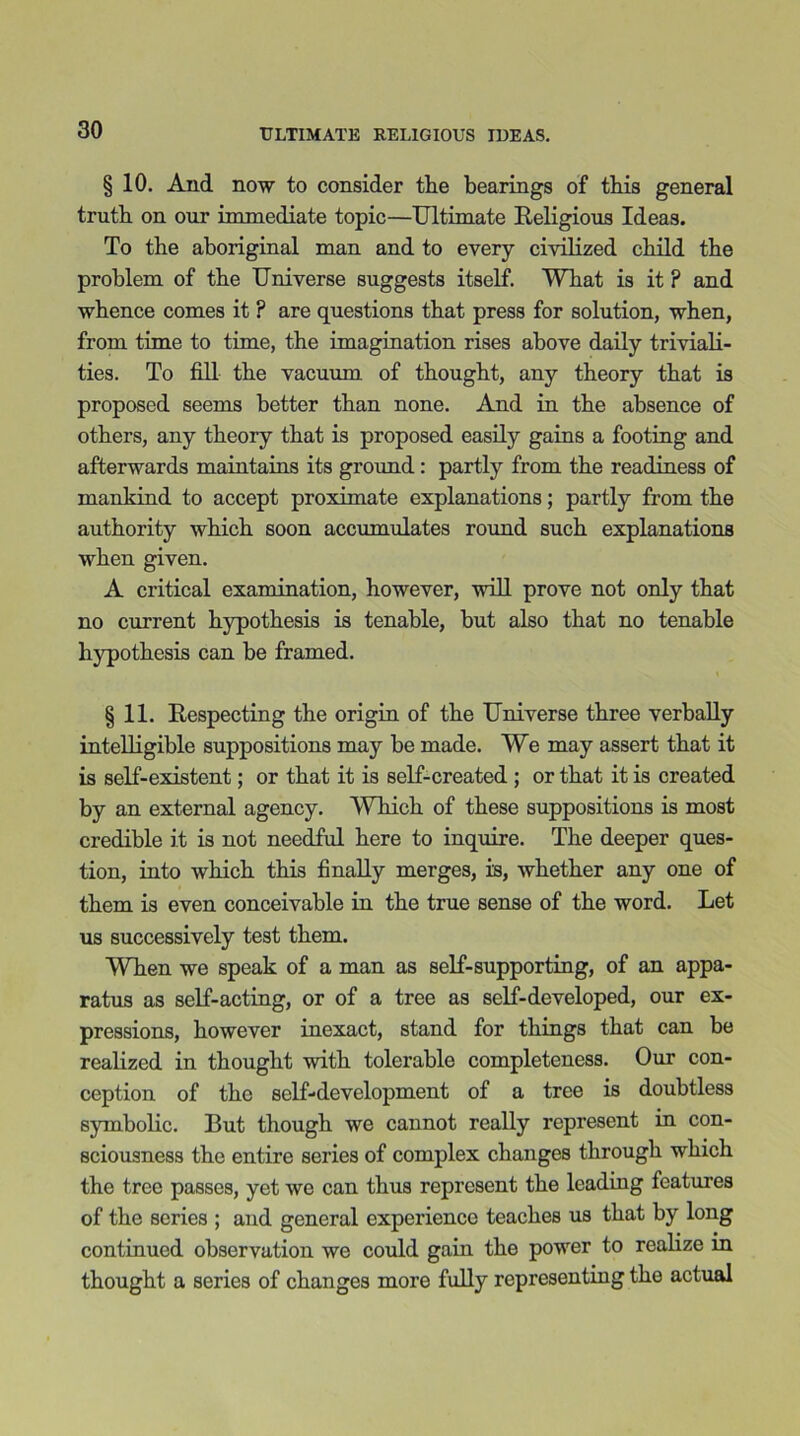 § 10. And now to consider the bearings of this general truth on our immediate topic—Ultimate Religious Ideas. To the aboriginal man and to every civilized child the problem of the Universe suggests itself. What is it ? and whence comes it ? are questions that press for solution, when, from time to time, the imagination rises above daily triviali- ties. To fill the vacuum of thought, any theory that is proposed seems better than none. And in the absence of others, any theory that is proposed easily gains a footing and afterwards maintains its ground : partly from the readiness of mankind to accept proximate explanations; partly from the authority which soon accumulates round such explanations when given. A critical examination, however, will prove not only that no current hypothesis is tenable, hut also that no tenable hypothesis can be framed. §11. Respecting the origin of the Universe three verbally intelligible suppositions may be made. We may assert that it is self-existent; or that it is self-created ; or that it is created by an external agency. Which of these suppositions is most credible it is not needful here to inquire. The deeper ques- tion, into which this finally merges, is, whether any one of them is even conceivable in the true sense of the word. Let us successively test them. WTien we speak of a man as self-supporting, of an appa- ratus as self-acting, or of a tree as self-developed, our ex- pressions, however inexact, stand for things that can be realized in thought with tolerable completeness. Our con- ception of the self-development of a tree is doubtless symbolic. But though we cannot really represent in con- sciousness the entire series of complex changes through which the tree passes, yet we can thus represent the leading features of the series ; and general experience teaches us that by long continued observation we could gain the power to realize in thought a series of changes more fully representing the actual