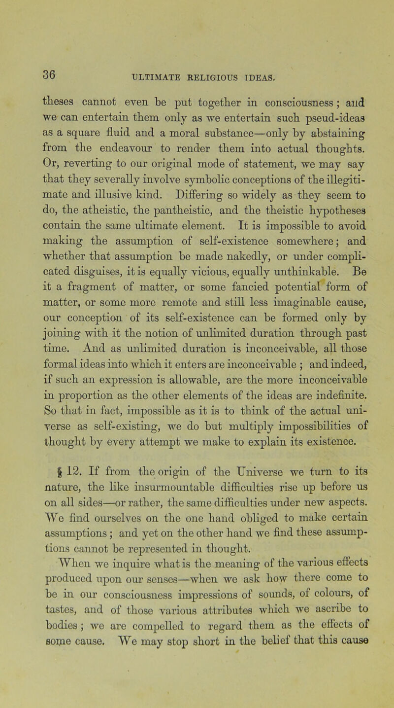 tlieses cannot even be put together in consciousness ; and we can entertain them only as we entertain such pseud-ideas as a square fluid and a moral substance—only by abstaining from the endeavour to render them into actual thoughts. Or, reverting to our original mode of statement, we may say that they severally involve symbolic conceptions of the illegiti- mate and illusive kind. Differing so widely as they seem to do, the atheistic, the pantheistic, and the theistic hypotheses contain the same ultimate element. It is impossible to avoid making the assumption of self-existence somewhere; and whether that assumption be made nakedly, or under compli- cated disguises, it is equally vicious, equally unthinkable. Be it a fragment of matter, or some fancied potential form of matter, or some more remote and still less imaginable cause, our conception of its self-existence can be formed only by joining with it the notion of unlimited duration through past time. And as unlimited duration is inconceivable, all those formal ideas into which it enters are inconceivable ; and indeed, if such an expression is allowable, are the more inconceivable in proportion as the other elements of the ideas are indefinite. So that in fact, impossible as it is to think of the actual uni- verse as self-existing, we do but multiply impossibilities of thought by every attempt we make to explain its existence. | 12. If from the origin of the Universe we turn to its nature, the like insurmountable difficulties rise up before us on all sides—or rather, the same difficulties under new aspects. We find ourselves on the one hand obliged to make certain assumptions ; and yet on the other hand we find these assump- tions cannot be represented in thought. When we inquire what is the meaning of the various effects produced upon our senses—when we ask how there come to be in our consciousness impressions of sounds, ol colours, of tastes, and of those various attributes which we ascribe to bodies ; we are compelled to regard them as the effects of some cause. We may stop short in the belief that this cause