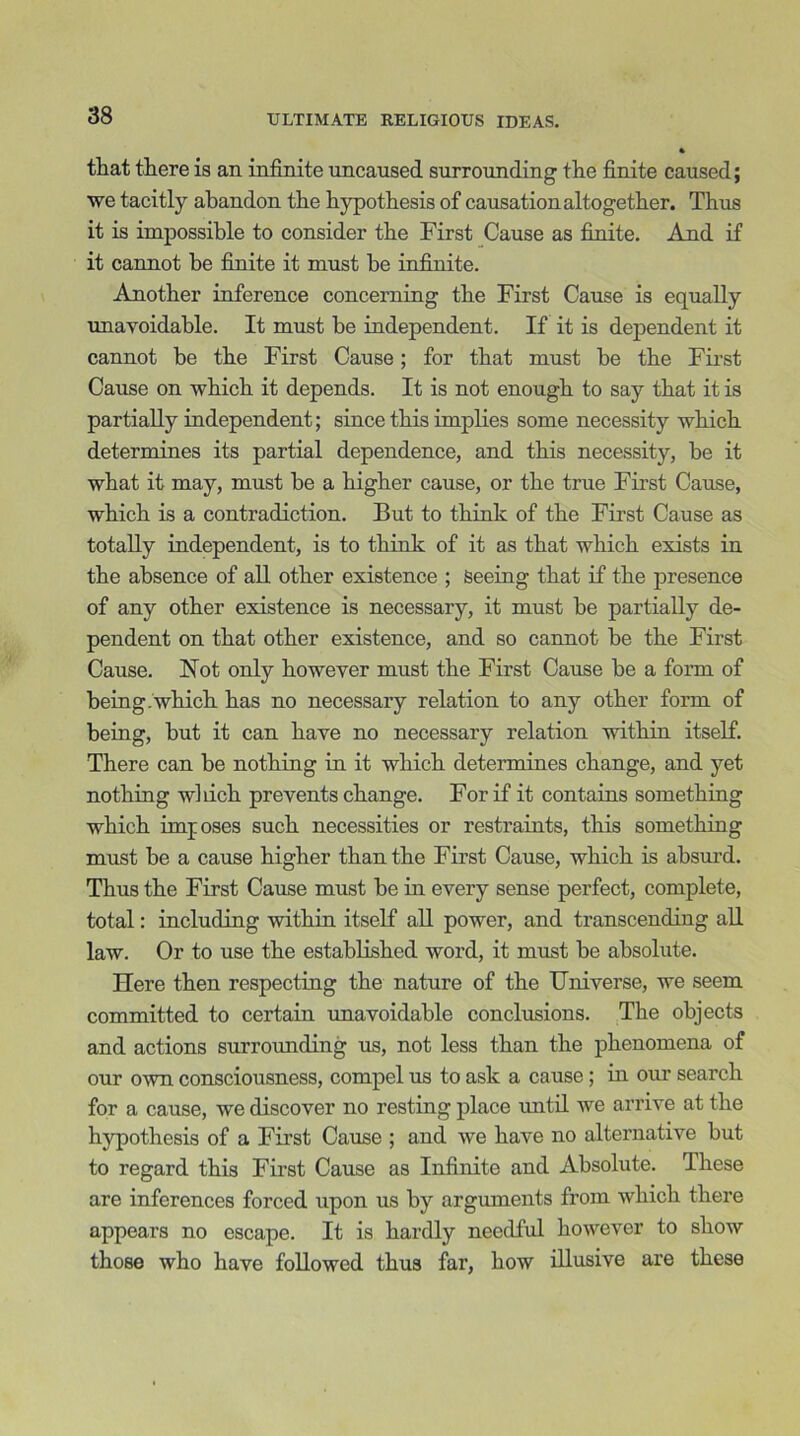 that there is an infinite uncaused surrounding the finite caused; we tacitly abandon the hypothesis of causation altogether. Thus it is impossible to consider the First Cause as finite. And if it cannot be finite it must be infinite. Another inference concerning the First Cause is equally unavoidable. It must be independent. If it is dependent it cannot be the First Cause; for that must be the First Cause on which it depends. It is not enough to say that it is partially independent; since this implies some necessity which determines its partial dependence, and this necessity, be it what it may, must he a higher cause, or the true First Cause, which is a contradiction. But to think of the First Cause as totally independent, is to think of it as that which exists in the absence of all other existence ; Seeing that if the presence of any other existence is necessary, it must be partially de- pendent on that other existence, and so cannot be the First Cause. Hot only however must the First Cause he a form of being.which has no necessary relation to any other form of being, hut it can have no necessary relation within itself. There can he nothing in it which determines change, and yet nothing which prevents change. For if it contains something which imposes such necessities or restraints, this something must he a cause higher than the First Cause, which is absurd. Thus the First Cause must he in every sense perfect, complete, total: including within itself all power, and transcending all law. Or to use the established word, it must he absolute. Here then respecting the nature of the Universe, we seem committed to certain unavoidable conclusions. The objects and actions surrounding us, not less than the phenomena of our own consciousness, compel us to ask a cause; in our search for a cause, we discover no resting place until we arrive at the hypothesis of a First Cause ; and we have no alternative but to regard this First Cause as Infinite and Absolute. These are inferences forced upon us by arguments from which there appears no escape. It is hardly needful however to show those who have followed thus far, how illusive are these