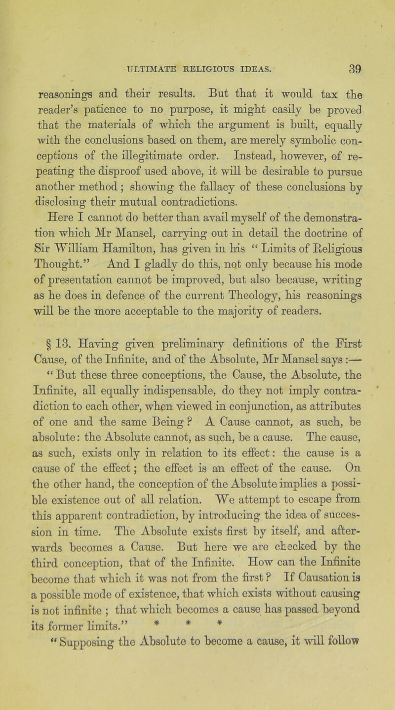 reasonings and their results. But that it would tax the reader’s patience to no purpose, it might easily be proved that the materials of which the argument is built, equally with the conclusions based on them, are merely symbolic con- ceptions of the illegitimate order. Instead, however, of re- peating the disproof used above, it will be desirable to pursue another method; showing the fallacy of these conclusions by disclosing their mutual contradictions. Here I cannot do better than avail myself of the demonstra- tion which Mr Mansel, carrying out in detail the doctrine of Sir William Hamilton, has given in his “ Limits of Religious Thought.” And I gladly do this, not only because his mode of presentation cannot be improved, but also because, writing as he does in defence of the current Theology, his reasonings will be the more acceptable to the majority of readers. § 13. Having given preliminary definitions of the First Cause, of the Infinite, and of the Absolute, Mr Mansel says :— “ But these three conceptions, the Cause, the Absolute, the Infinite, all equally indispensable, do they not imply contra- diction to each other, when Hewed in conjunction, as attributes of one and the same Being ? A Cause cannot, as such, be absolute: the Absolute cannot, as such, be a cause. The cause, as such, exists only in relation to its effect: the cause is a cause of the effect; the effect is an effect of the cause. On the other hand, the conception of the Absolute implies a possi- ble existence out of all relation. We attempt to escape from this apparent contradiction, by introducing the idea of succes- sion in time. The Absolute exists first by itself, and after- wards becomes a Cause. But here we aro checked by the third conception, that of the Infinite. How can the Infinite become that which it was not from the first P If Causation is a possible mode of existence, that which exists without causing is not infinite ; that which becomes a cause has passed beyond its former limits.” * * * “ Supposing the Absolute to become a cause, it will follow