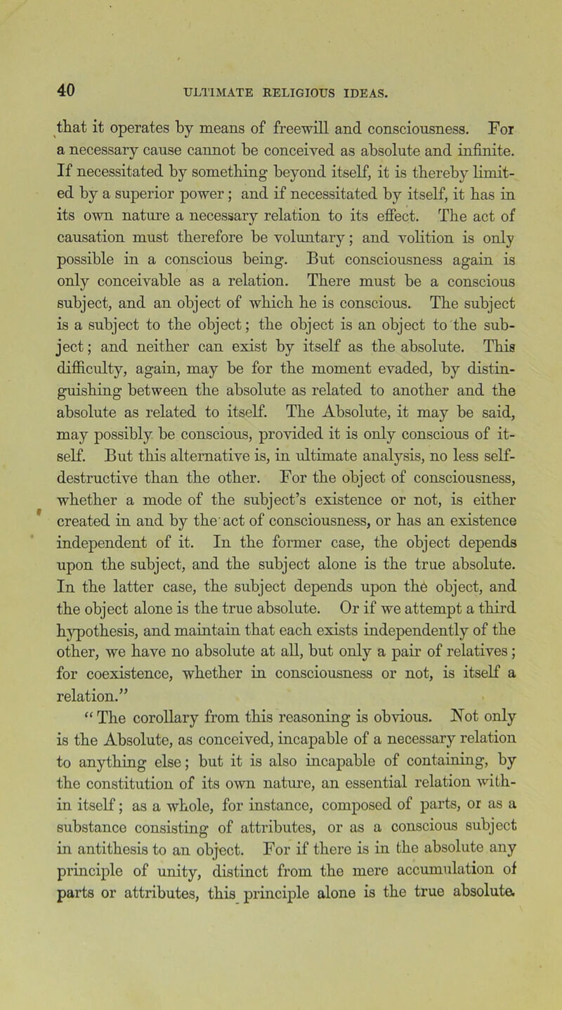 that it operates by means of freewill and consciousness. For a necessary cause cannot be conceived as absolute and infinite. If necessitated by something beyond itself, it is thereby limit- ed by a superior power ; and if necessitated by itself, it has in its own nature a necessary relation to its effect. The act of causation must therefore be voluntary; and volition is only possible in a conscious being. But consciousness again is only conceivable as a relation. There must be a conscious subject, and an object of which he is conscious. The subject is a subject to the object; the object is an object to the sub- ject ; and neither can exist by itself as the absolute. This difficulty, again, may be for the moment evaded, by distin- guishing between the absolute as related to another and the absolute as related to itself. The Absolute, it may be said, may possibly be conscious, provided it is only conscious of it- self. But this alternative is, in ultimate analysis, no less self- destructive than the other. For the object of consciousness, whether a mode of the subject’s existence or not, is either created in and by the'act of consciousness, or has an existence independent of it. In the former case, the object depends upon the subject, and the subject alone is the true absolute. In the latter case, the subject depends upon th6 object, and the object alone is the true absolute. Or if we attempt a third hypothesis, and maintain that each exists independently of the other, we have no absolute at all, but only a pair of relatives; for coexistence, whether in consciousness or not, is itself a relation.” “ The corollary from this reasoning is obvious. Not only is the Absolute, as conceived, incapable of a necessary relation to anything else; but it is also incapable of containing, by the constitution of its own nature, an essential relation with- in itself; as a whole, for instance, composed of parts, or as a substance consisting of attributes, or as a conscious subject in antithesis to an object. For if there is in the absolute any principle of unity, distinct from the mere accumulation of parts or attributes, this principle alone is the true absoluta