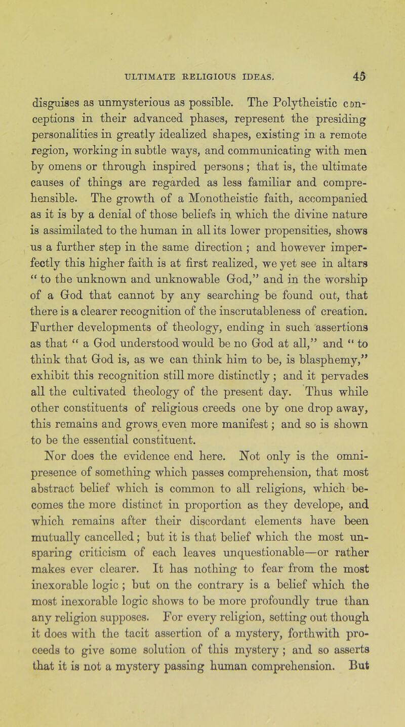 disguises as unmysterious as possible. The Polytheistic con- ceptions in their advanced phases, represent the presiding personalities in greatly idealized shapes, existing in a remote region, working in subtle ways, and communicating with men by omens or through inspired persons ; that is, the ultimate causes of things are regarded as less familiar and compre- hensible. The growth of a Monotheistic faith, accompanied as it is by a denial of those beliefs in which the divine nature is assimilated to the human in all its lower propensities, shows us a further step in the same direction ; and however imper- fectly this higher faith is at first realized, we yet see in altars “ to the unknown and unknowable God,” and in the worship of a God that cannot by any searching be found out, that there is a clearer recognition of the inscrutableness of creation. Further developments of theology, ending in such assertions as that “ a God understood would be no God at all,” and “ to think that God is, as we can think him to be, is blasphemy,” exhibit this recognition still more distinctly ; and it pervades all the cultivated theology of the present day. Thus while other constituents of religious creeds one by one drop away, this remains and grows even more manifest; and so is shown to be the essential constituent. Nor does the evidence end here. Not only is the omni- presence of something which passes comprehension, that most abstract belief which is common to all religions, which be- comes the more distinct in proportion as they develope, and which remains after their discordant elements have been mutually cancelled; but it is that belief which the most un- sparing criticism of each leaves unquestionable—or rather makes ever clearer. It has nothing to fear from the most inexorable logic ; but on the contrary is a belief which the most inexorable logic shows to be more profoundly true than any religion supposes. For every religion, setting out though it does with the tacit assertion of a mystery, forthwith pro- ceeds to give some solution of this mystery ; and so asserts that it is not a mystery passing human comprehension. But