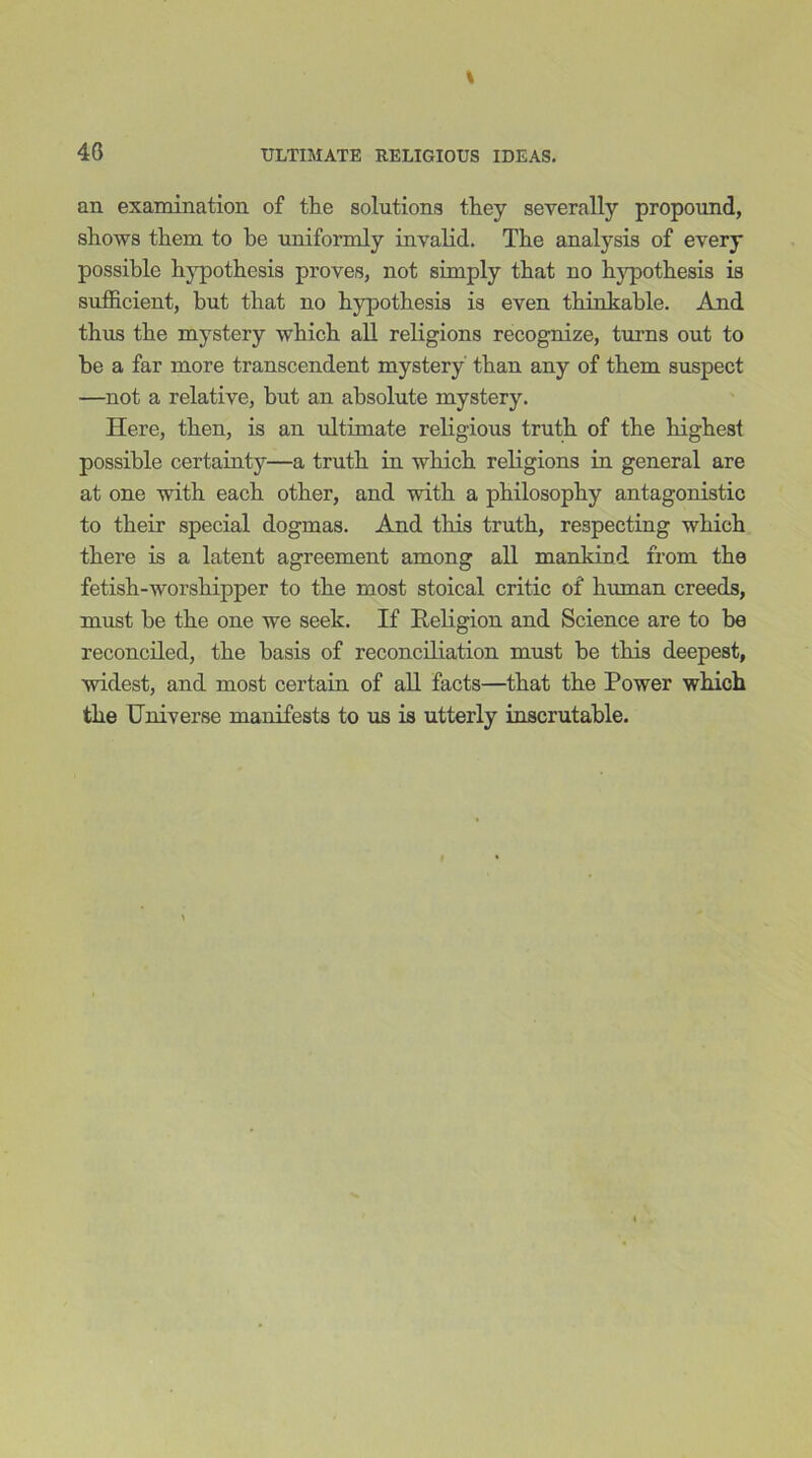 40 an examination of the solutions they severally propound, shows them to be uniformly invalid. The analysis of every possible hypothesis proves, not simply that no hypo thesis is sufficient, but that no hypothesis is even thinkable. And thus the mystery which all religions recognize, turns out to be a far more transcendent mystery than any of them suspect —not a relative, but an absolute mystery. Here, then, is an ultimate religious truth of the highest possible certainty—a truth in which religions in general are at one with each other, and with a philosophy antagonistic to their special dogmas. And this truth, respecting which there is a latent agreement among all mankind from the fetish-worshipper to the most stoical critic of human creeds, must be the one we seek. If Religion and Science are to be reconciled, the basis of reconciliation must be this deepest, widest, and most certain of all facts—that the Power which the Universe manifests to us is utterly inscrutable.