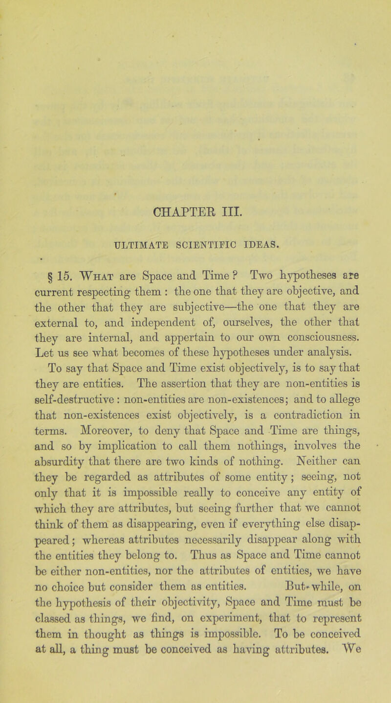 CHAPTER III. ULTIMATE SCIENTIFIC IDEAS. § 15. What are Space and Time P Two hypotheses are current respecting them : the one that they are objective, and the other that they are subjective—the one that they are external to, and independent of, ourselves, the other that they are internal, and appertain to our own consciousness. Let us see what becomes of these hypotheses under analysis. To say that Space and Time exist objectively, is to say that they are entities. The assertion that they are non-entities is self-destructive : non-entities are non-existences; and to allege that non-existences exist objectively, is a contradiction in terms. Moreover, to deny that Space and Time are things, and so by implication to call them nothings, involves the absurdity that there are two kinds of nothing. Neither can they be regarded as attributes of some entity; seeing, not only that it is impossible really to conceive any entity of which they are attributes, but seeing further that we cannot think of them as disappearing, even if everything else disap- peared ; whereas attributes necessarily disappear along with the entities they belong to. Thus as Space and Time cannot be either non-entities, nor the attributes of entities, we have no choice but consider them as entities. But* while, on the hypothesis of their objectivity, Space and Time must bo classed as things, we find, on experiment, that to represent them in thought as things is impossible. To be conceived at all, a thing must be conceived as having attributes. We