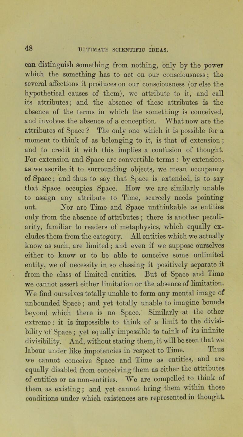 can distinguish something from nothing, only by the power which the something has to act on our consciousness; the several affections it produces on our consciousness (or else the hypothetical causes of them), we attribute to it, and call its attributes; and the absence of these attributes is the absence of the terms in which the something is conceived, and involves the absence of a conception. What now are the attributes of Space ? The only one which it is possible for a moment to think of as belonging to it, is that of extension ; and to credit it with this implies a confusion of thought. For extension and Space are convertible terms : by extension, as we ascribe it to surrounding objects, we mean occupancy of Space; and thus to say that Space is extended, is to say that Space occupies Space. How we are similarly unable to assign any attribute to Time, scarcely needs pointing out. Hor are Time and Space unthinkable as entities only from the absence of attributes ; there is another peculi- arity, familiar to readers of metaphysics, which equally ex- cludes them from the category. All entities which we actually know as such, are limited; and even if we suppose ourselves either to know or to be able to conceive some unlimited entity, we of necessity in so classing it positively separate it from the class of limited entities. But of Space and Time we cannot assert either limitation or the absence of limitation. We find ourselves totally unable to form any mental image of unbounded Space; and yet totally unable to imagine bounds beyond which there is no Space. Similarly at the other extreme: it is impossible to think of a limit to the divisi- bility of Space; yet equally impossible to tnink of its infinite divisibility. And, without stating them, it will be seen that we labour under like impotencies in respect to Time. Thus we cannot conceive Space and Time as entities, and are equally disabled from conceiving them as either the attributes of entities or as non-entities. We are compelled to thiuk of them as existing; and yet cannot bring them within those conditions under which existences are represented in thought.
