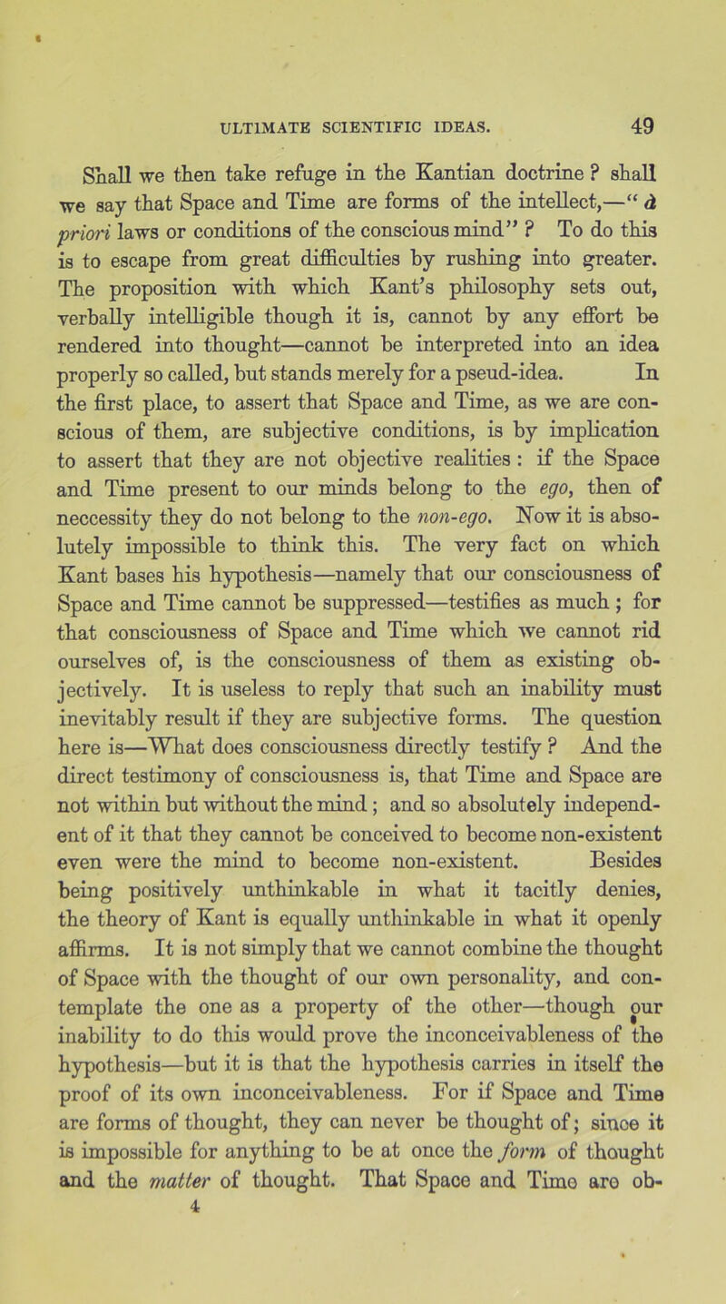 Shall we then take refuge in the Kantian doctrine ? shall we say that Space and Time are forms of the intellect,—“ d priori laws or conditions of the conscious mind” ? To do this is to escape from great difficulties by rushing into greater. The proposition with which Kant’s philosophy sets out, verbally intelligible though it is, cannot by any effort be rendered into thought—cannot be interpreted into an idea properly so called, but stands merely for a pseud-idea. In the first place, to assert that Space and Time, as we are con- scious of them, are subjective conditions, is by implication to assert that they are not objective realities : if the Space and Time present to our minds belong to the ego, then of neccessity they do not belong to the non-ego. Now it is abso- lutely impossible to think this. The very fact on which Kant bases his hypothesis—namely that our consciousness of Space and Time cannot be suppressed—testifies as much ; for that consciousness of Space and Time which we cannot rid ourselves of, is the consciousness of them as existing ob- jectively. It is useless to reply that such an inability must inevitably result if they are subjective forms. The question here is—What does consciousness directly testify ? And the direct testimony of consciousness is, that Time and Space are not within but without the mind; and so absolutely independ- ent of it that they cannot be conceived to become non-existent even were the mind to become non-existent. Besides being positively unthinkable in what it tacitly denies, the theory of Kant is equally unthinkable in what it openly affirms. It is not simply that we cannot combine the thought of Space with the thought of our own personality, and con- template the one as a property of the other—though our inability to do this would prove the inconceivableness of the hypothesis—but it is that the hypothesis carries in itself the proof of its own inconceivableness. For if Space and Time are forms of thought, they can never be thought of; sinoe it is impossible for anything to be at once the form of thought and the matter of thought. That Space and Time aro ob- 4