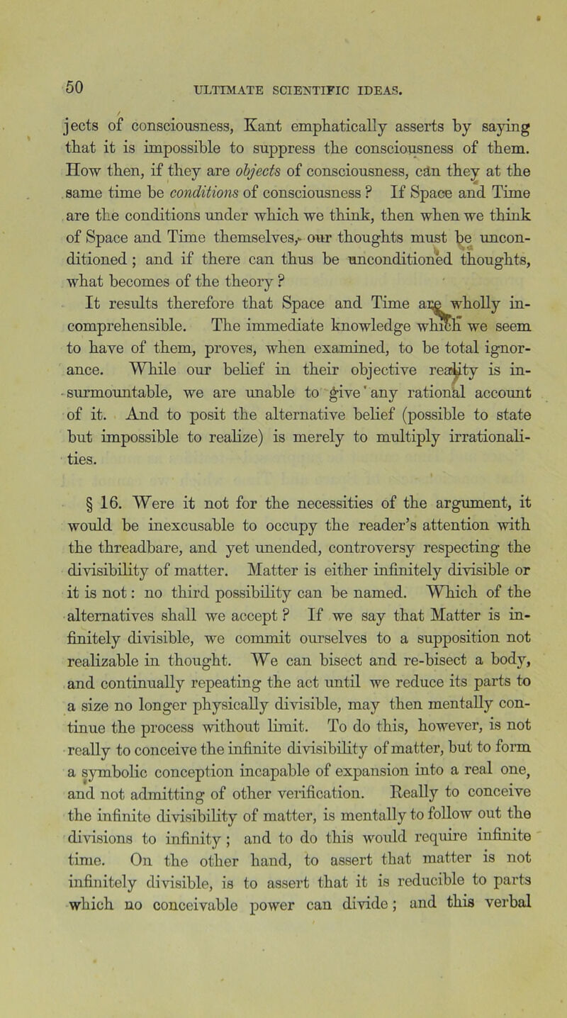 jects of consciousness, Kant emphatically asserts by saying that it is impossible to suppress the consciousness of them. How then, if they are objects of consciousness, can they at the same time be conditions of consciousness ? If Space and Time are the conditions under which we think, then when we think of Space and Time themselves,- our thoughts must he uncon- ditioned ; and if there can thus be unconditioned thoughts, what becomes of the theory ? It results therefore that Space and Time aLC wholly in- comprehensible. The immediate knowledge whitm we seem to have of them, proves, when examined, to be total ignor- ance. While our belief in their objective realty is in- surmountable, we are unable to give' any rational account of it. And to posit the alternative belief (possible to state but impossible to realize) is merely to multiply irrationali- ties. § 16. Were it not for the necessities of the argument, it would be inexcusable to occupy the reader’s attention with the threadbare, and yet unended, controversy respecting the divisibility of matter. Matter is either infinitely divisible or it is not: no third possibility can be named. Which of the alternatives shall we accept ? If we say that Matter is in- finitely divisible, we commit ourselves to a supposition not realizable in thought. We can bisect and re-bisect a body, and continually repeating the act until we reduce its parts to a size no longer physically divisible, may then mentally con- tinue the process without limit. To do this, however, is not really to conceive the infinite divisibility of matter, but to form a symbolic conception incapable of expansion into a real one, and not admitting of other verification. Really to conceive the infinite divisibility of matter, is mentally to follow out the divisions to infinity ; and to do this would require infinite time. On the other hand, to assert that matter is not infinitely divisible, is to assert that it is reducible to parts which uo conceivable power can divide; and this verbal