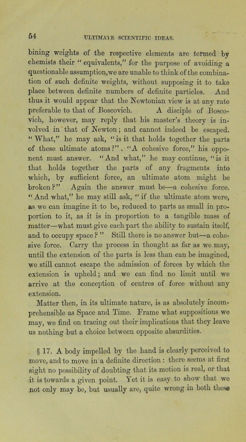 bining weights of the respective elements are termed by chemists their “ equivalents/’ for the purpose of avoiding a questionable assumption,we ar.e unable to think of the combina- tion of such definite weights, without supposing it to take place between definite numbers of definite particles. And thus it would appear that the Newtonian view is at any rate preferable to that of Boscovich. A disciple of Bosco- vich, however, may reply that his master’s theory is in- volved in that of Newton; and cannot indeed be escaped. “What,” he may ask, “is it that holds together the parts of these ultimate atoms?”*. “A cohesive force,” his oppo- nent must answer. “And what,” he may continue, “is it that holds together the parts of any fragments into which, by sufficient force, an ultimate atom might be broken?” Again the answer must be—a cohesive force. “ And what,” he may still ask, “ if the ultimate atom were, as we can imagine it to be, reduced to parts as small in pro- portion to it, as it is in proportion to a tangible mass of matter—what must give each part the ability to sustain itself, and to occupy space ? ” Still there is no answer but—a cohe- sive force. Carry the process in thought as far as we may, until the extension of the parts is less than can be imagined, we still cannot escape the admission of forces by which the extension is upheld; and we can find no limit until we arrive at the conception of centres of force without any extension. Matter then, in its ultimate nature, is as absolutely incom- prehensible as Space and Time. Frame what suppositions we may, we find on tracing out their implications that they leave us nothing but a choice between opposite absurdities. § 17. A body impelled by the hand is clearly perceived to move, and to move in a definite direction : there seems at first sight no possibility of doubting that its motion is real, or that it is towards a given point. Yet it is easy to show that we not only may be, but usually are, quite wrong in both tlie.se