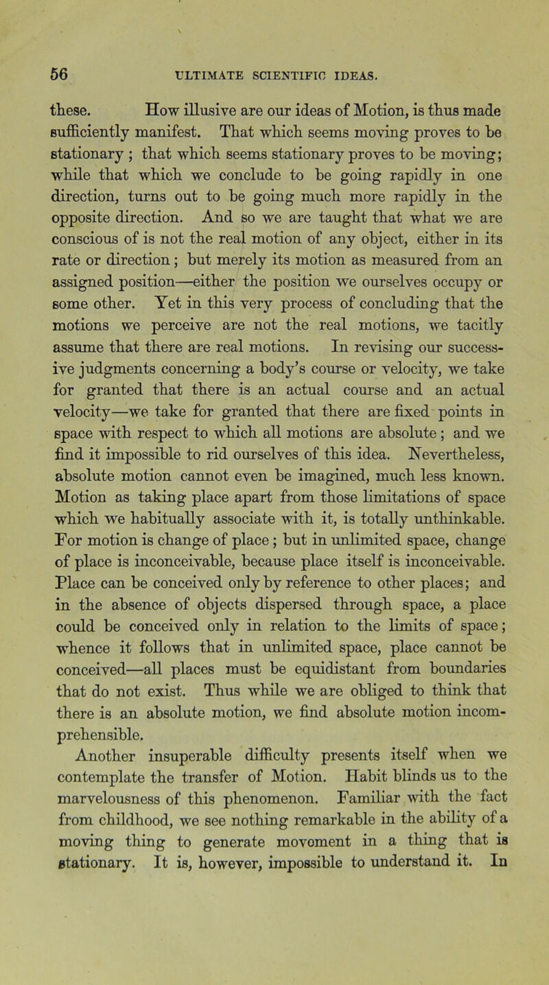 these. How illusive are our ideas of Motion, is thus made sufficiently manifest. That which seems moving proves to be stationary ; that which seems stationary proves to be moving; while that which we conclude to be going rapidly in one direction, turns out to he going much more rapidly in the opposite direction. And so we are taught that what we are conscious of is not the real motion of any object, either in its rate or direction; but merely its motion as measured from an assigned position—either the position we ourselves occupy or some other. Yet in this very process of concluding that the motions we perceive are not the real motions, we tacitly assume that there are real motions. In revising our success- ive judgments concerning a body’s course or velocity, we take for granted that there is an actual course and an actual velocity—we take for granted that there are fixed points in space with respect to which all motions are absolute ; and we find it impossible to rid ourselves of this idea. Nevertheless, absolute motion cannot even be imagined, much less known. Motion as taking place apart from those limitations of space which we habitually associate with it, is totally unthinkable. For motion is change of place ; but in unlimited space, change of place is inconceivable, because place itself is inconceivable. Place can be conceived only by reference to other places; and in the absence of objects dispersed through space, a place could be conceived only in relation to the limits of space; whence it follows that in unlimited space, place cannot be conceived—all places must be equidistant from boundaries that do not exist. Thus while we are obliged to think that there is an absolute motion, we find absolute motion incom- prehensible. Another insuperable difficulty presents itself when we contemplate the transfer of Motion. Habit blinds us to the marvelousness of this phenomenon. Familiar with the fact from childhood, we see nothing remarkable in the ability of a moving thing to generate movoment in a thing that is Btationary. It is, however, impossible to understand it. In