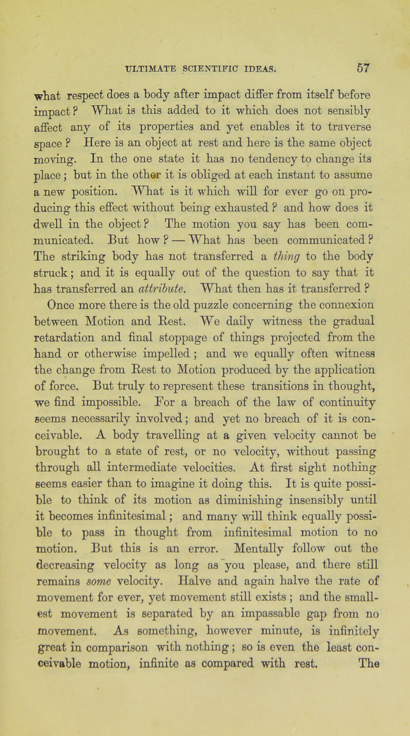 what respect does a body after impact differ from itself before impact ? What is this added to it which does not sensibly affect any of its properties and yet enables it to traverse space ? Here is an object at rest and here is the same object moving. In the one state it has no tendency to change its place; but in the othar it is obliged at each instant to assume a new position. What is it which will for ever go on pro- ducing this effect without being exhausted ? and how does it dwell in the object ? The motion you say has been com- municated. But how ? — What has been communicated ? The striking body has not transferred a thing to the body struck; and it is equally out of the question to say that it has transferred an attribute. What then has it transferred ? Once more there is the old puzzle concerning the connexion between Motion and Rest. We daily witness the gradual retardation and final stoppage of things projected from the hand or otherwise impelled ; and we equally often witness the change from Rest to Motion produced by the application of force. But truly to represent these transitions in thought, we find impossible. For a breach of the law of continuity seems necessarily involved; and yet no breach of it is con- ceivable. A body travelling at a given velocity cannot be brought to a state of rest, or no velocity, without passing through all intermediate velocities. At first sight nothing seems easier than to imagine it doing this. It is quite possi- ble to think of its motion as diminishing insensibly until it becomes infinitesimal; and many will think equally possi- ble to pass in thought from infinitesimal motion to no motion. But this is an error. Mentally follow out the decreasing velocity as long as you please, and there still remains some velocity. Halve and again halve the rate of movement for ever, yet movement still exists ; and the small- est movement is separated by an impassable gap from no movement. As something, however minute, is infinitely great in comparison with nothing ; so is even the least con- ceivable motion, infinite as compared with rest. The