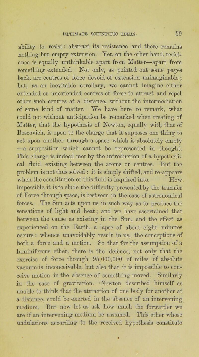 ability to resist: abstract its resistance and there remains nothing but empty extension. Yet, on the other hand, resist- ance is equally unthinkable apart from Matter—apart from something extended. Not only, as pointed out some pages back, are centres of force devoid of extension unimaginable ; but, as an inevitable corollary, we cannot imagine either extended or unextended centres of force to attract and repel other such centres at a distance, without the intermediation of some kind of matter. We have here to remark, what could not without anticipation be remarked when treating of Matter, that the hypothesis of Newton, equally with that of Boscovich, is open to the charge that it supposes one thing to act upon another through a space which is absolutely empty —a supposition which cannot be represented in thought. This charge is indeed met by the introduction of a hypotheti- cal fluid existing between the atoms or centres. But the problem is not thus solved: it is simply shifted, and re-appears when the constitution of this fluid is inquired into. How impossible, it is to elude the difficulty presented by the transfer of Force through space, is best seen in the case of astronomical forces. The Sun acts upon us in such way as to produce the sensations of light and heat; and we have ascertained that between the cause as existing in the Sun, and the effect as experienced on the Earth, a lapse of about eight minutes occurs : whence unavoidably result in us, the conceptions of both a force and a motion. So that for the assumption of a luminiferous ether, there is the defence, not only that the exercise of force through 95,000,000 of miles of absolute vacuum is inconceivable, but also that it is impossible to con- ceive motion in the absence of something moved. Similarly in the case of gravitation. Newton described himself as unable to think that the attraction of one body for another at a distance, could be exerted in the absence of an intervening medium. But now let us ask how much the forwarder we are if an intervening medium be assumed. This ether whose undulations according to the received hypothesis constitute