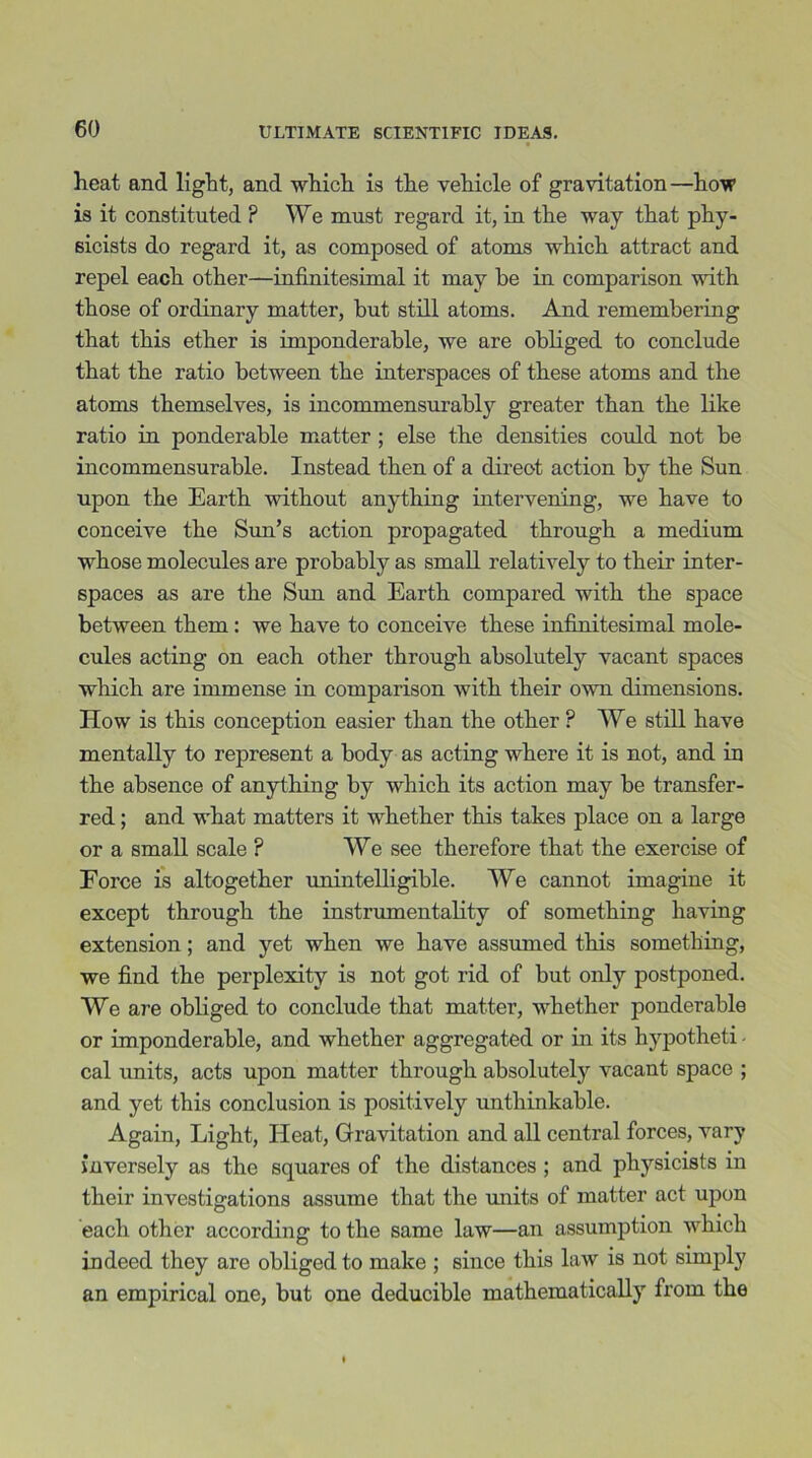 heat and light, and which is the vehicle of gravitation—how is it constituted ? We must regard it, in the way that phy- sicists do regard it, as composed of atoms which attract and repel each other—infinitesimal it may be in comparison with those of ordinary matter, but still atoms. And remembering that this ether is imponderable, we are obliged to conclude that the ratio between the interspaces of these atoms and the atoms themselves, is incommensurably greater than the like ratio in ponderable matter ; else the densities could not be incommensurable. Instead then of a direot action by the Sun upon the Earth without anything intervening, we have to conceive the Sun’s action propagated through a medium whose molecules are probably as small relatively to their inter- spaces as are the Sun and Earth compared with the space between them : we have to conceive these infinitesimal mole- cules acting on each other through absolutely vacant spaces which are immense in comparison with their own dimensions. How is this conception easier than the other ? We still have mentally to represent a body as acting where it is not, and in the absence of anything by which its action may be transfer- red ; and what matters it whether this takes place on a large or a small scale ? We see therefore that the exercise of Force is altogether unintelligible. We cannot imagine it except through the instrumentality of something having extension; and yet when we have assumed this something, we find the perplexity is not got rid of but only postponed. We are obliged to conclude that matter, whether ponderable or imponderable, and whether aggregated or in its hypotheti - cal units, acts upon matter through absolutely vacant space ; and yet this conclusion is positively unthinkable. Again, Light, Heat, Gravitation and all central forces, vary inversely as the squares of the distances; and physicists m their investigations assume that the units of matter act upon each other according to the same law—an assumption which indeed they are obliged to make ; since this law is not simply an empirical one, but one deducible mathematically from the