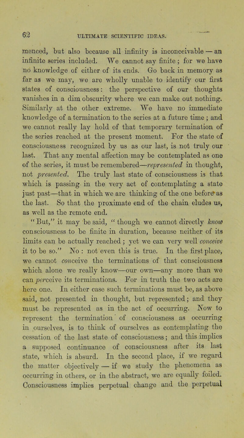 menced, but also because all infinity is inconceivable — an infinite aeries included. We cannot say finite ; for we bave no knowledge of either of its ends. Go back in memory as far as we may, we are wholly unable to identify our first states of consciousness: the perspective of our thoughts vanishes in a dim obscurity where we can make out nothing. Similarly at the other extreme. We have no immediate knowledge of a termination to the series at a future time ; and we cannot really lay hold of that temporary termination of the series reached at the present moment. For the state of consciousness recognized by us as our last, is not truly our last. That any mental affection may be contemplated as one of the series, it must be remembered—represented in thought, not presented. The truly last state of consciousness is that which is passing in the very act of contemplating a state just past—that in which we are thinking of the one before as the last. So that the proximate end of the chain eludes us, as well as the remote end. “ But,” it may be said, “ though we cannot directly know consciousness to be finite in duration, because neither of its limits can be actually reached ; yet we can very well conceive it to be so.” No : not even this is true. In the first place, we cannot conceive the terminations of that consciousness which alone we really know—our own—any more than we can perceive its terminations. For in truth the two acts are here one. In either case such terminations must be, as above said, not presented in thought, but represented; and they must be represented as in the act of occurring. Now to represent the termination of consciousness as occurring in ourselves, is to think of ourselves as contemplating the cessation of the last state of consciousness; and this implies a supposed continuance of consciousness after its last state, which is absurd. In the second place, if we regard the matter objectively — if we study the phenomena as occurring in others, or in the abstract, we are equally foiled. Consciousness implies perpetual change and the perpetual