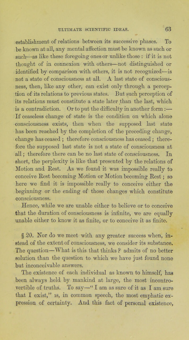 establishment of relations between its successive phases. To be known at all, any mental affection must be known as such or such—as like these foregoing ones or unlike those : if it is not thought of in connexion with others—not distinguished or identified by comparison with others, it is not recognized—is not a state of consciousness at all. A last state of conscious- ness, then, like any other, can exist only through a percep- tion of its relations to previous states. But such perception of its relations must constitute a state later than the last, which is a contradiction. Or to put the difficulty in another form :— If ceaseless change of state is the condition on which alone consciousness exists, then when the supposed last state has been reached by the completion of the preceding change, change has ceased ; therefore consciousness has ceased; there- fore the supposed last state is not a state of consciousness at all; therefore there can be no last state of consciousness. In short, the perplexity is like that presented by the relations of Motion and Rest. As we found it was impossible really to conceive Rest becoming Motion or Motion becoming Rest; so here we find it is impossible really to conceive either the beginning or the ending of those changes which constitute consciousness. Hence, while we are unable either to believe or to conceive that the duration of consciousness is infinite, we are equally unable either to know it as finite, or to conceive it as finite. § 20. Nor do we meet with any greater success when, in- stead of the extent of consciousness, we consider its substance. The question—What is this that thinks ? admits of no better solution than the question to which we have just found none but inconceivable answers. The existence of each individual as known to himself, has been always held by mankind at large, the most incontro- vertible of truths. To say—“ I am as sure of it as I am sure that I exist,” is, in common speech, the most emphatic ex- pression of certainty. And this fact of personal existence,