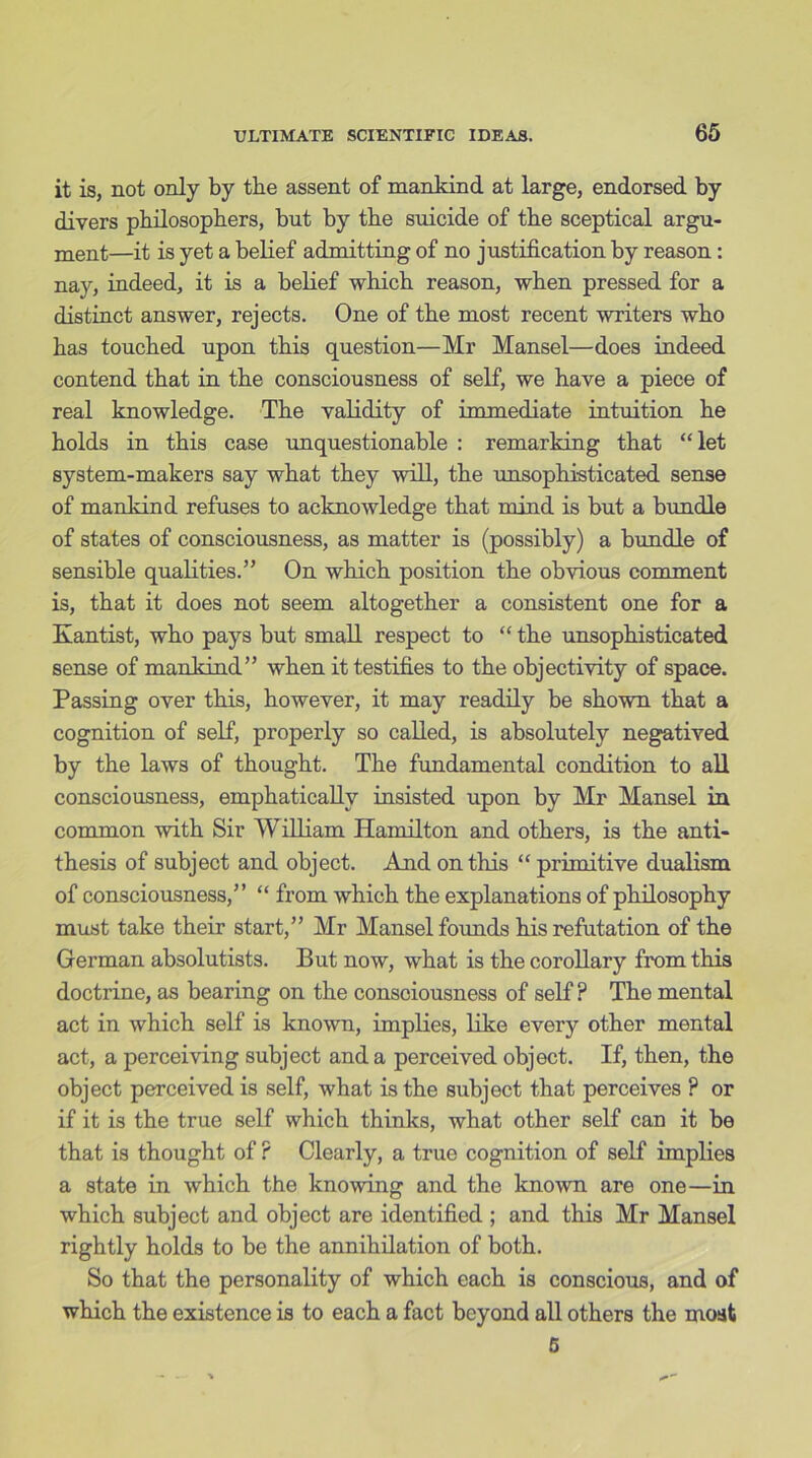it is, not only by tbe assent of mankind, at large, endorsed by divers philosophers, but by the suicide of the sceptical argu- ment—it is yet a belief admitting of no justification by reason: nay, indeed, it is a belief which reason, when pressed for a distinct answer, rejects. One of the most recent writers who has touched upon this question—Mr Mansel—does indeed contend that in the consciousness of self, we have a piece of real knowledge. The validity of immediate intuition he holds in this case unquestionable : remarking that “let system-makers say what they will, the unsophisticated sense of mankind refuses to acknowledge that mind is but a bundle of states of consciousness, as matter is (possibly) a bundle of sensible qualities.” On which position the obvious comment is, that it does not seem altogether a consistent one for a Kantist, who pays but small respect to “ the unsophisticated sense of mankind” when ittestifi.es to the objectivity of space. Passing over this, however, it may readily be shown that a cognition of self, properly so called, is absolutely negatived by the laws of thought. The fundamental condition to all consciousness, emphatically insisted upon by Mr Mansel in common with Sir William Hamilton and others, is the anti- thesis of subject and object. And on this “ primitive dualism of consciousness,” “ from which the explanations of philosophy must take their start,” Mr Mansel founds his refutation of the German absolutists. But now, what is the corollary from this doctrine, as bearing on the consciousness of self ? The mental act in which self is known, implies, like every other mental act, a perceiving subject and a perceived object. If, then, the object perceived is self, what is the subject that perceives ? or if it is the true self which thinks, what other self can it be that is thought of ? Clearly, a true cognition of self implies a state in which the knowing and the known are one—in which subject and object are identified ; and this Mr Mansel rightly holds to be the annihilation of both. So that the personality of which each is conscious, and of which the existence is to each a fact beyond all others the moat 5