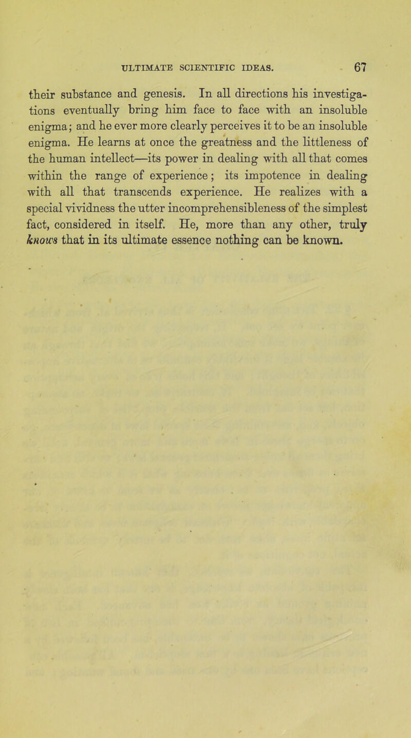 their substance and genesis. In all directions bis investiga- tions eventually bring him face to face with an insoluble enigma; and be ever more clearly perceives it to be an insoluble enigma. He learns at once tbe greatness and tbe littleness of tbe human intellect—its power in dealing with all that comes within the range of experience; its impotence in dealing with all that transcends experience. He realizes with a special vividness the utter incomprehensibleness of the simplest fact, considered in itself. He, more than any other, truly knows that in its ultimate essence nothing can be known.
