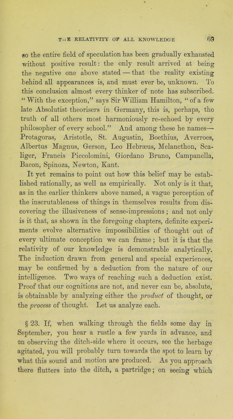 so the entire field of speculation has been gradually exhausted without positive result: the only result arrived at being the negative one above stated — that the reality existing behind all appearances is, and must ever be, unknown. To this conclusion almost every thinker of note has subscribed. “With the exception,” says Sir William Hamilton, “of a few late Absolutist theorisers in Germany, this is, perhaps, the truth of all others most harmoniously re-echoed by every philosopher of every school.” And among these he names—- Protagoras, Aristotle, St. Augustin, Boethius, Averroes, Albertus Magnus, Gerson, Leo Hebraeus, Melancthon, Sca- liger, Francis Piccolomini, Giordano Bruno, Campanella, Bacon, Spinoza, Newton, Kant. It yet remains to point out how this belief may be estab- lished rationally, as well as empirically. Not only is it that, as in the earlier thinkers above named, a vague perception of the inscrutableness of things in themselves results from dis- covering the illusiveness of sense-impressions ; and not only is it that, as shown in the foregoing chapters, definite experi- ments evolve alternative impossibilities of thought out of every ultimate conception we can frame ; but it is that the relativity of our knowledge is demonstrable analytically. The induction drawn from general and special experiences, may be confirmed by a deduction from the nature of our intelligence. Two ways of reaching such a deduction exist. Proof that our cognitions are not, and never can be, absolute, is obtainable by analyzing either the product of thought, or the process of thought. Let us analyze each. § 23. If, when walking through the fields some day in September, you hear a rustle a few yards in advance, and on observing the ditch-side where it occurs, see the herbage agitated, you will probably turn towards the spot to learn by what this sound and motion are produced. As you approach there flutters into the ditch, a partridge; on seeing which