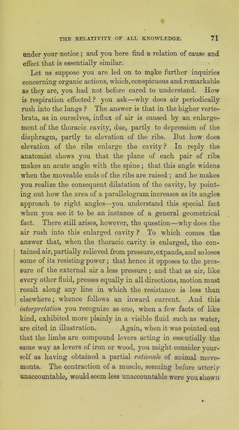 under your notice ; and you here find a relation of cause and effect that is essentially similar. Let us suppose you are led on to m^ke further inquiries concerning organic actions, which, conspicuous and remarkable as they are, you had not before cared to understand. How is respiration effected ? you ask—why does air periodically rush into the lungs ? The answer is that in the higher verte- brata, as in ourselves, influx of air is caused by an enlarge- ment of the thoracic cavity, due, partly to depression of the diaphragm, partly to elevation of the ribs. But how does elevation of the ribs enlarge the cavity ? In reply the anatomist shows you that the plane of each pair of ribs makes an acute angle with the spine; that this angle widens when the moveable ends of the ribs are raised ; and he makes you realize the consequent dilatation of the cavity, by point- ing out how the area of a parallelogram increases as its angles approach to right angles—you understand this special fact when you see it to be an instance of a general geometrical fact. There still arises, however, the question—why does the air rush into this enlarged cavity ? To which comes the answer that, when the thoracic cavity is enlarged, the con- tained air, partially relieved from pressure, expands, and so loses some of its resisting power ; that hence it opposes to the pres- sure of the external air a less pressure ; and that as air, like every other fluid, presses equally in all directions, motion must result along any line in which the resistance is less than elsewhere; whence follows an inward current. And this interpretation you recognize as one, when a few facts of like kind, exhibited more plainly in a visible fluid such as water, are cited in illustration. Again, when it was pointed out that the limbs are compound levers acting in essentially the same way as levers of iron or wood, you might consider your- self as having obtained a partial rationale of animal move- ments. The contraction of a muscle, seeming before utterly unaccountable, would seem less unaccountable were you shown