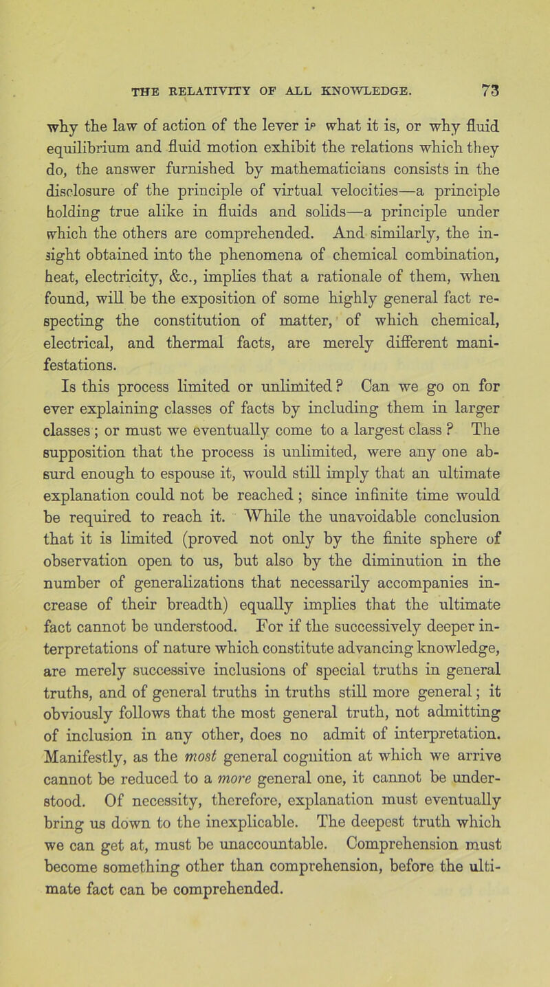 why the law of action of the lever ip what it is, or why fluid equilibrium and fluid motion exhibit the relations which they do, the answer furnished by mathematicians consists in the disclosure of the principle of virtual velocities—a principle holding true alike in fluids and solids—a principle under which the others are comprehended. And similarly, the in- sight obtained into the phenomena of chemical combination, heat, electricity, &c., implies that a rationale of them, when found, will be the exposition of some highly general fact re- specting the constitution of matter, of which chemical, electrical, and thermal facts, are merely different mani- festations. Is this process limited or unlimited ? Can we go on for ever explaining classes of facts by including them in larger classes ; or must we eventually come to a largest class ? The supposition that the process is unlimited, were any one ab- surd enough to espouse it, would still imply that an ultimate explanation could not be reached; since infinite time would be required to reach it. While the unavoidable conclusion that it is limited (proved not only by the finite sphere of observation open to us, but also by the diminution in the number of generalizations that necessarily accompanies in- crease of their breadth) equally implies that the ultimate fact cannot be understood. For if the successively deeper in- terpretations of nature which constitute advancing knowledge, are merely successive inclusions of special truths in general truths, and of general truths in truths still more general; it obviously follows that the most general truth, not admitting of inclusion in any other, does no admit of interpretation. Manifestly, as the most general cognition at which we arrive cannot be reduced to a more general one, it cannot be under- stood. Of necessity, therefore, explanation must eventually bring us down to the inexplicable. The deepest truth which we can get at, must be unaccountable. Comprehension must become something other than comprehension, before the ulti- mate fact can be comprehended.