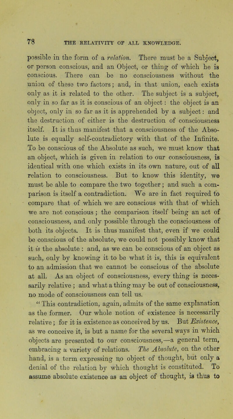 possible in the form of a relation. There must be a Subject, or person conscious, and an Object, or thing of which he is conscious. There can be no consciousness without the * union of these two factors; and, in that union, each exists only as it is related to the other. The subject is a subject, only in so far as it is conscious of an object: the object is an object, only in so far as it is apprehended by a subject: and the destruction of either is the destruction of consciousness itself. It is thus manifest that a consciousness of the Abso- lute is equally self-contradictory with that of the Infinite. To be conscious of the Absolute as such, we must know that an object, which is given in relation to our consciousness, is identical with one which exists in its own nature, out of all relation to consciousness. But to know this identity, we must be able to compare the two together; and such a com- parison is itself a contradiction. We are in fact required to compare that of which we are conscious with that of which we are not conscious ; the comparison itself being an act of consciousness, and only possible through the consciousness of both its objects. It is thu3 manifest that, even if we could be conscious of the absolute, we could not possibly know that it is the absolute : and, as we can be conscious of an object as such, only by knowing it to be what it is, this is equivalent to an admission that we cannot be conscious of the absolute at all. As an object of consciousness, every thing is neces- sarily relative ; and what a thing may be out of consciousness, no mode of consciousness can tell us. “ This contradiction, again, admits of the same explanation as the former. Our whole notion of existence is necessarily relative ; for it is existence as conceived by us. But Existence, as we conceive it, is but a name for the several ways in which objects are presented to our consciousness,—a general term, embracing a variety of relations. The Absolute, on the other hand, is a term expressing do object of thought, but only a denial of the relation by which thought is constituted. To assume absolute existence as an object of thought, is thus to