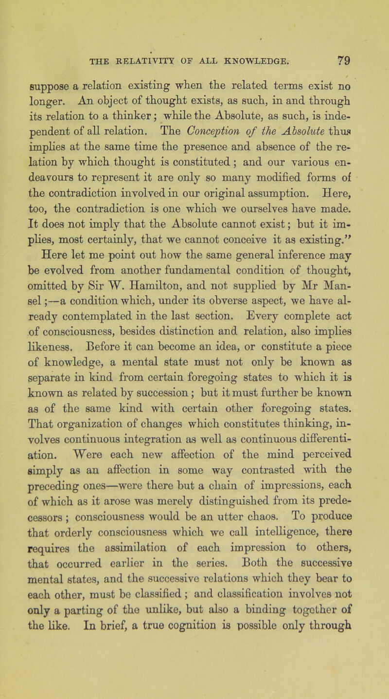 suppose a relation existing when the related terms exist no longer. An object of thought exists, as such, in and through its relation to a thinker; while the Absolute, as such, is inde- pendent of all relation. The Conception of the Absolute thus implies at the same time the presence and absence of the re- lation by which thought is constituted ; and our various en- deavours to represent it are only so many modified forms of the contradiction involved in our original assumption. Here, too, the contradiction is one which we ourselves have made. It does not imply that the Absolute cannot exist; but it im- plies, most certainly, that we cannot conceive it as existing.” Here let me point out how the same general inference may be evolved from another fundamental condition of thought, omitted by Sir W. Hamilton, and not supplied by Mr Han- sel ;—a condition which, under its obverse aspect, we have al- ready contemplated in the last section. Every complete act of consciousness, besides distinction and relation, also implies likeness. Before it can become an idea, or constitute a piece of knowledge, a mental state must not only be known as separate in kind from certain foregoing states to which it is known as related by succession ; but it must further be known as of the same kind with certain other foregoing states. That organization of changes which constitutes thinking, in- volves continuous integration as well as continuous differenti- ation. Were each new affection of the mind perceived simply as an affection in some way contrasted with the preceding ones—were there but a chain of impressions, each of which as it arose was merely distinguished from its prede- cessors ; consciousness Avould be an utter chaos. To produce that orderly consciousness which we call intelligence, there requires the assimilation of each impression to others, that occurred earlier in the series. Both the successive mental states, and the successive relations which they bear to each other, must be classified ; and classification involves not only a parting of the unlike, but also a binding together of the like. In brief, a true cognition is possible only through