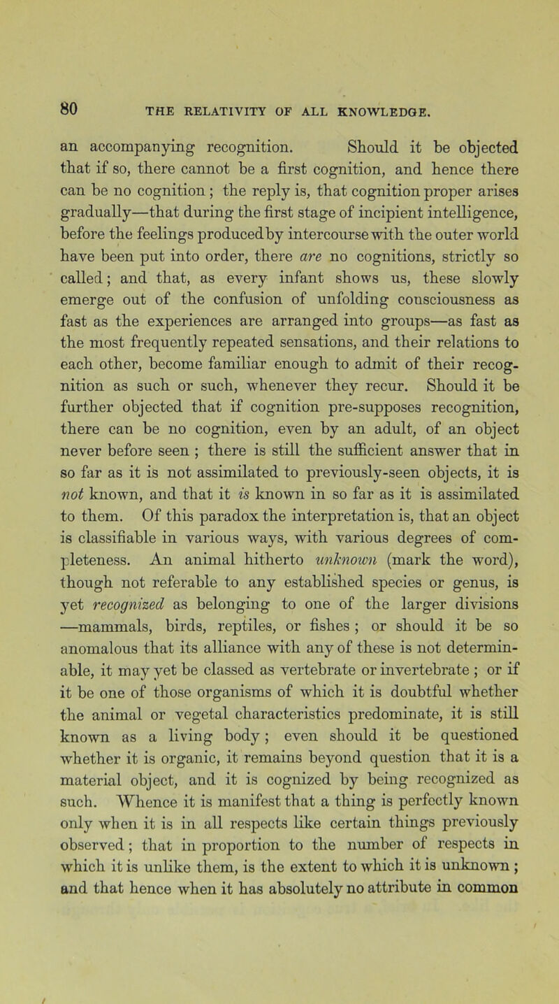 an accompanying recognition. Should it be objected that if so, there cannot be a first cognition, and hence there can be no cognition ; the reply is, that cognition proper arises gradually—that during the first stage of incipient intelligence, before the feelings produced by intercourse with the outer world have been put into order, there are no cognitions, strictly so called; and that, as every infant shows us, these slowly emerge out of the confusion of unfolding consciousness as fast as the experiences are arranged into groups—as fast as the most frequently repeated sensations, and their relations to each other, become familiar enough to admit of their recog- nition as such or such, whenever they recur. Should it be further objected that if cognition pre-supposes recognition, there can be no cognition, even by an adult, of an object never before seen ; there is still the sufficient answer that in so far as it is not assimilated to previously-seen objects, it is not known, and that it is known in so far as it is assimilated to them. Of this paradox the interpretation is, that an object is classifiable in various ways, with various degrees of com- pleteness. An animal hitherto unknown (mark the word), though not referable to any established species or genus, is yet recognized as belonging to one of the larger divisions —mammals, birds, reptiles, or fishes ; or should it be so anomalous that its alliance with any of these is not determin- able, it may yet be classed as vertebrate or invertebrate ; or if it be one of those organisms of which it is doubtful whether the animal or vegetal characteristics predominate, it is still known as a living body; even should it be questioned whether it is organic, it remains beyond question that it is a material object, and it is cognized by being recognized as such. Whence it is manifest that a thing is perfectly known only when it is in all respects like certain things previously observed; that in proportion to the number of respects in which it is unlike them, is the extent to which it is unknown ; and that hence when it has absolutely no attribute in common
